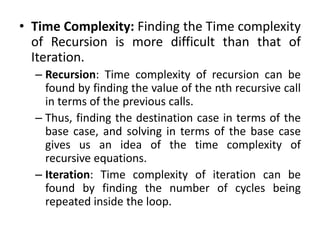 • Time Complexity: Finding the Time complexity
of Recursion is more difficult than that of
Iteration.
– Recursion: Time complexity of recursion can be
found by finding the value of the nth recursive call
in terms of the previous calls.
– Thus, finding the destination case in terms of the
base case, and solving in terms of the base case
gives us an idea of the time complexity of
recursive equations.
– Iteration: Time complexity of iteration can be
found by finding the number of cycles being
repeated inside the loop.
 