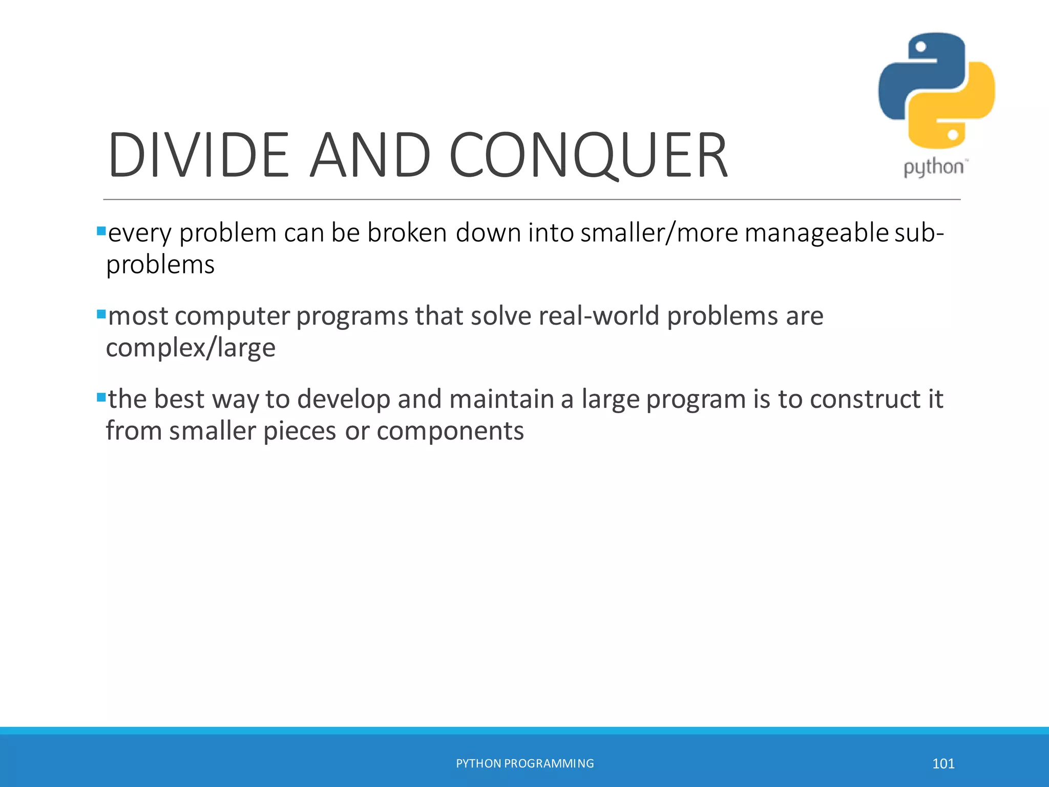 DIVIDE AND CONQUER
every problem can be broken down into smaller/more manageablesub-
problems
most computer programs that solve real-world problems are
complex/large
the best way to develop and maintain a large program is to construct it
from smaller pieces or components
PYTHON PROGRAMMING 101
 