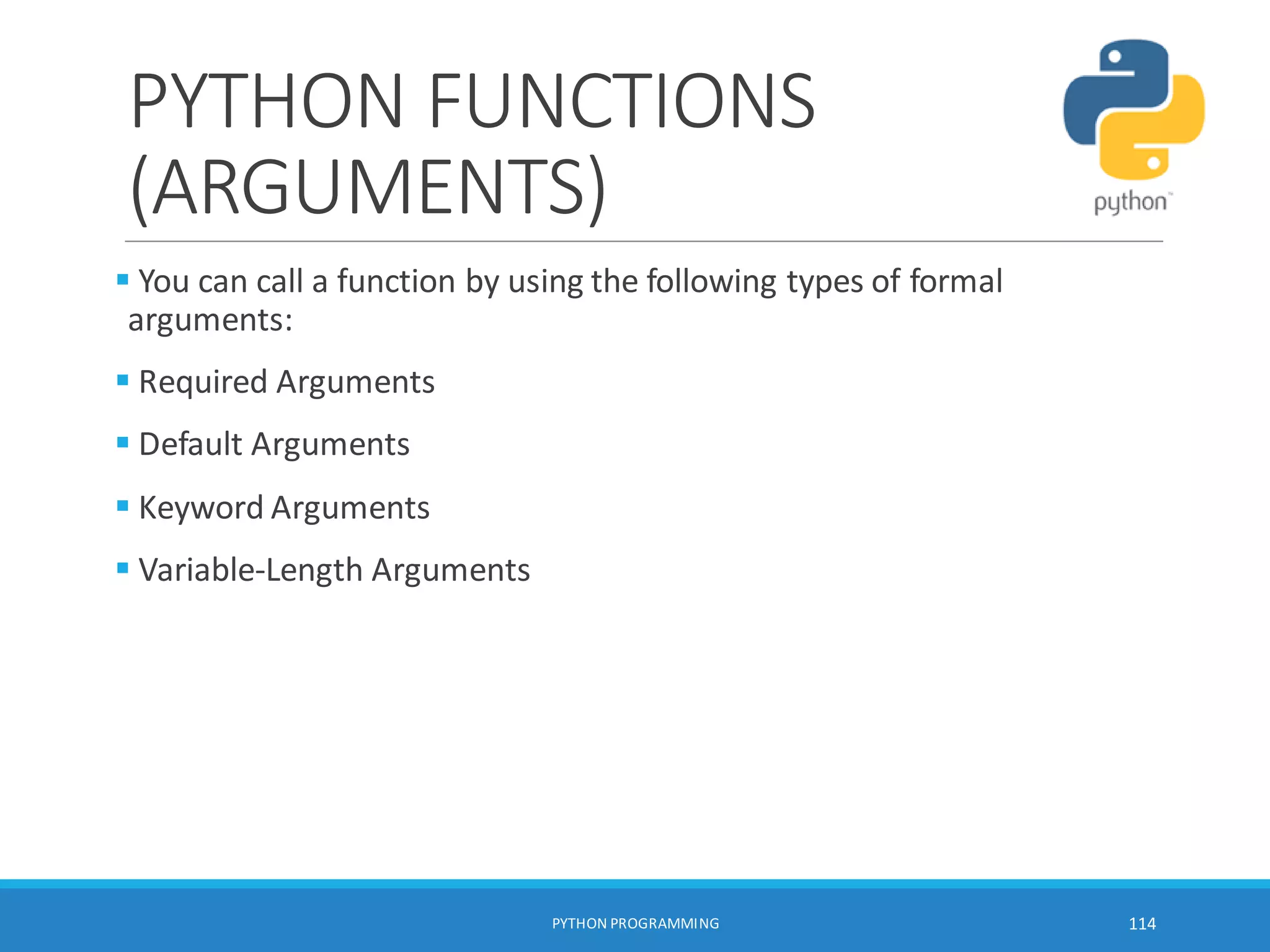 PYTHON FUNCTIONS
(ARGUMENTS)
 You can call a function by using the following types of formal
arguments:
 Required Arguments
 Default Arguments
 Keyword Arguments
 Variable-Length Arguments
PYTHON PROGRAMMING 114
 