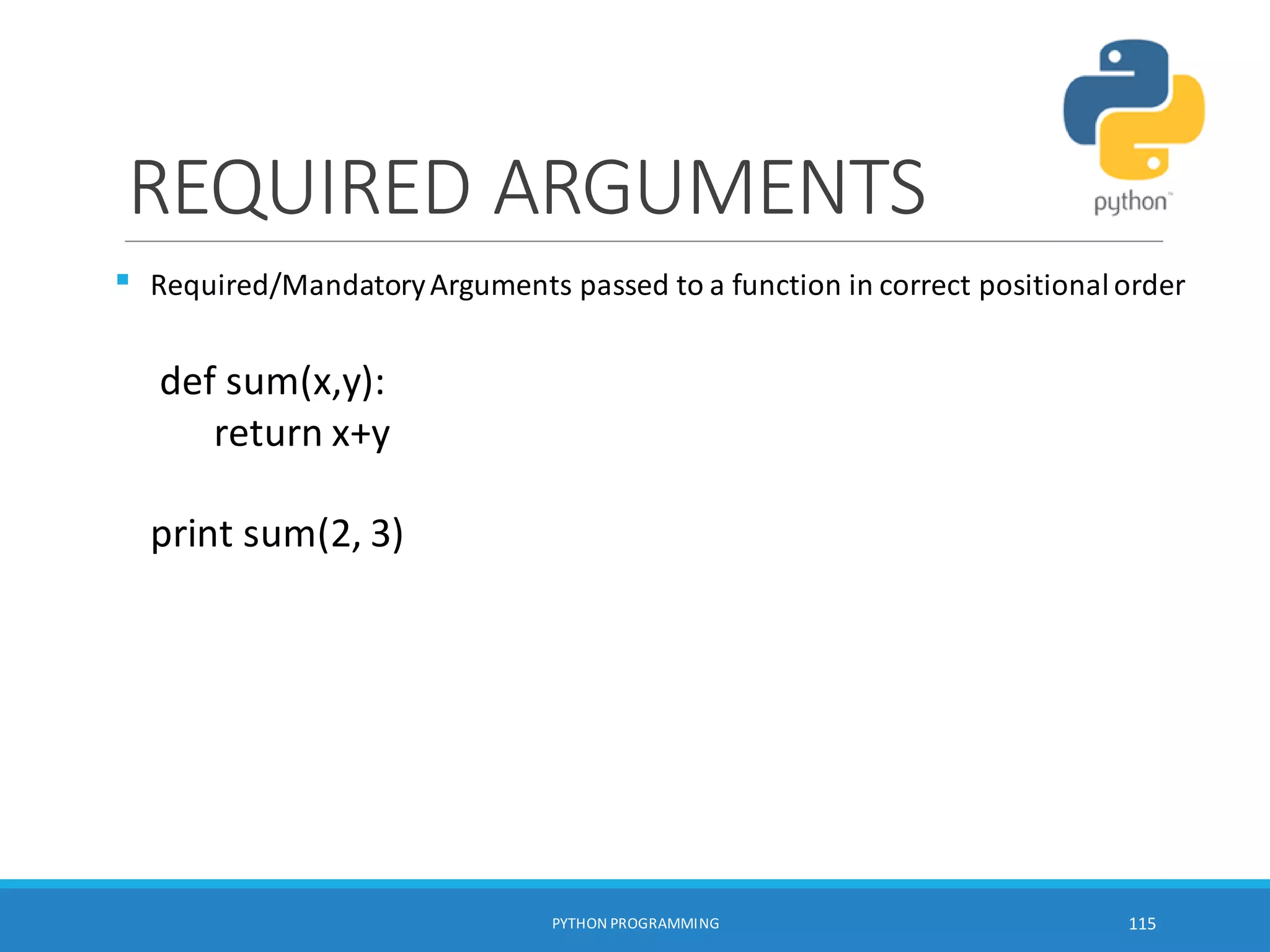 REQUIRED ARGUMENTS

PYTHON PROGRAMMING 115
Required/MandatoryArguments passed to a function in correct positionalorder
def sum(x,y):
return x+y
print sum(2, 3)
 