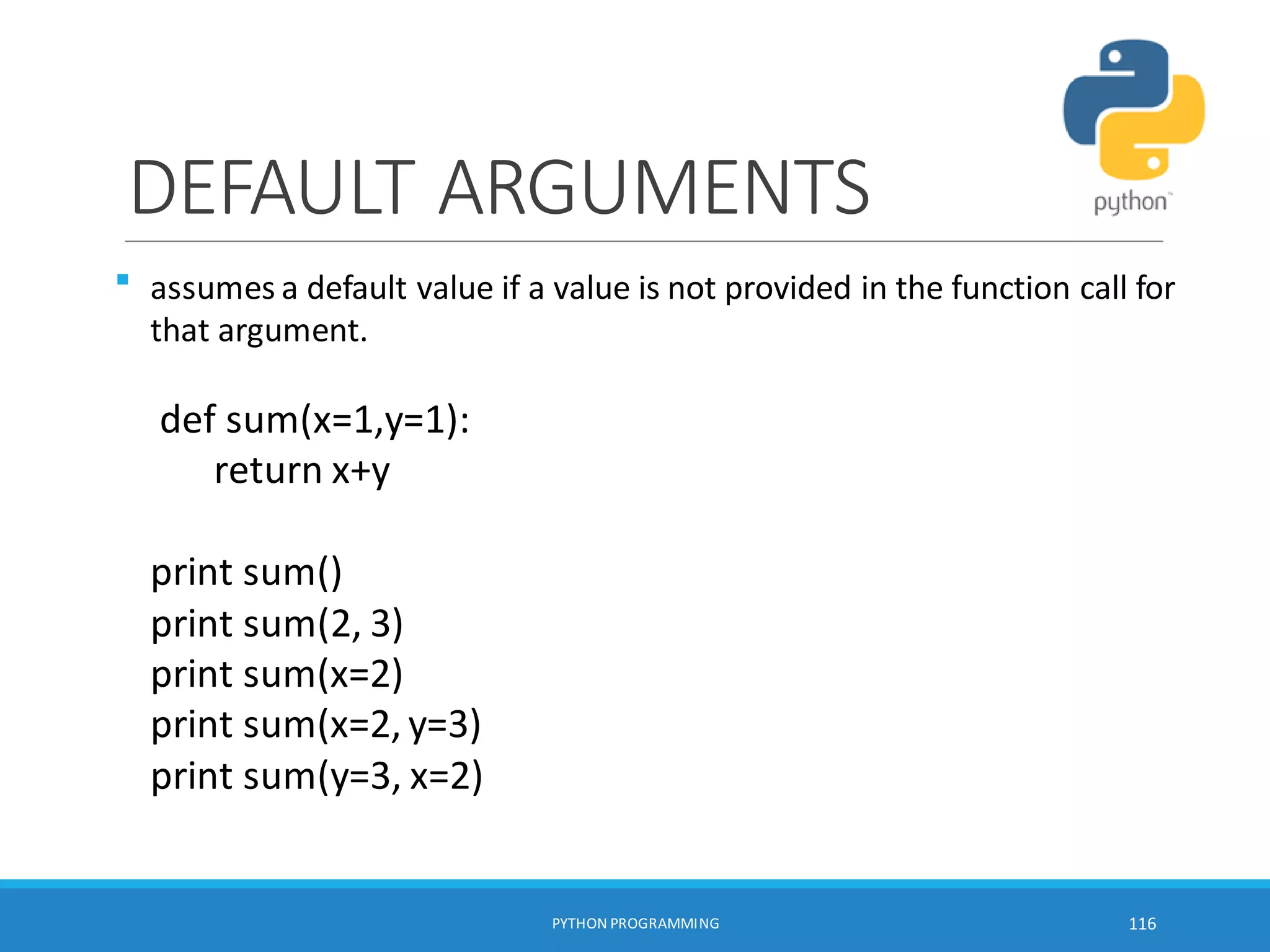 DEFAULT ARGUMENTS

PYTHON PROGRAMMING 116
assumes a default value if a value is not provided in the function call for
that argument.
def sum(x=1,y=1):
return x+y
print sum()
print sum(2, 3)
print sum(x=2)
print sum(x=2, y=3)
print sum(y=3, x=2)
 