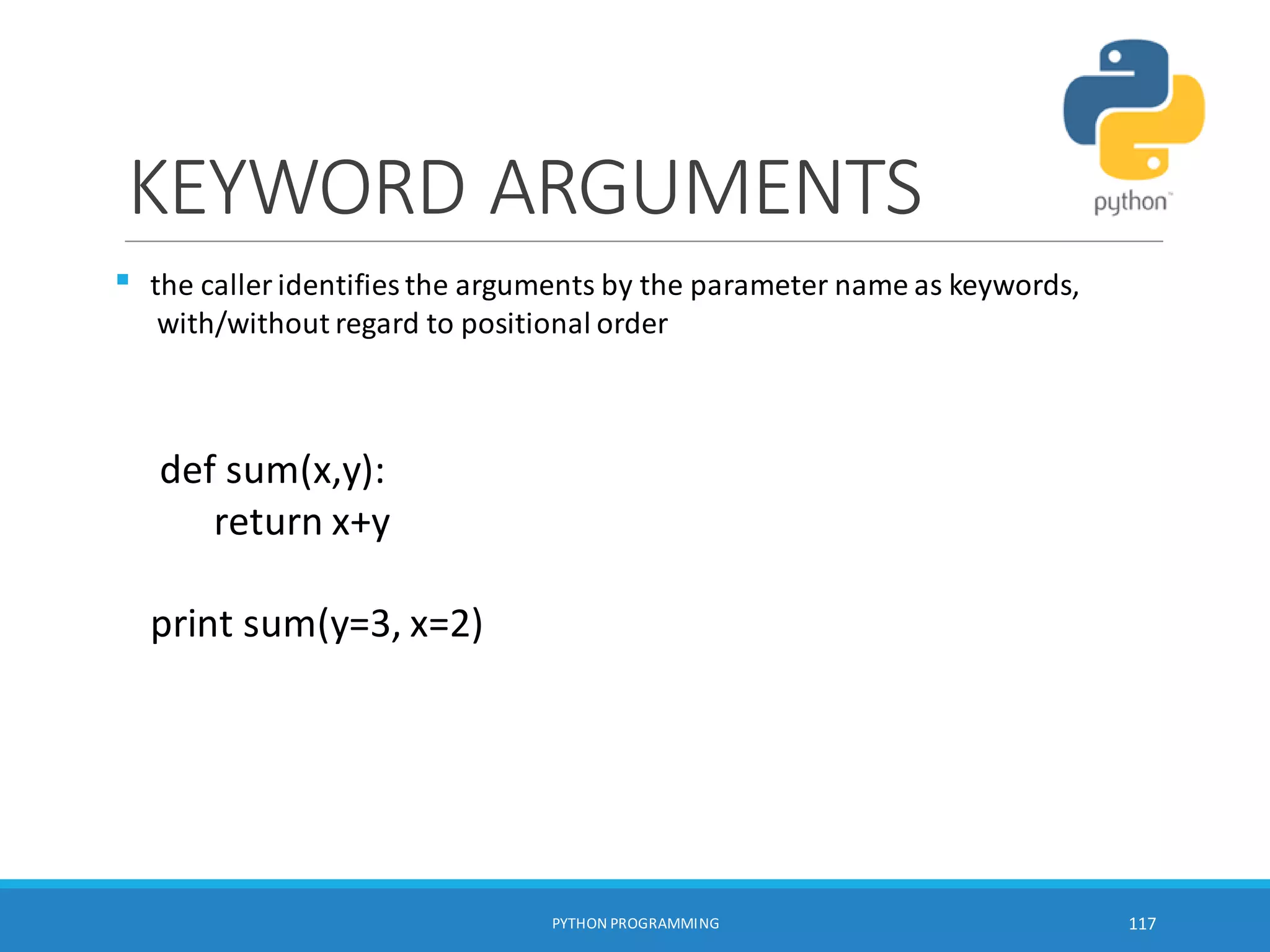 KEYWORD ARGUMENTS

PYTHON PROGRAMMING 117
the caller identifies the arguments by the parameter name as keywords,
with/without regard to positional order
def sum(x,y):
return x+y
print sum(y=3, x=2)
 