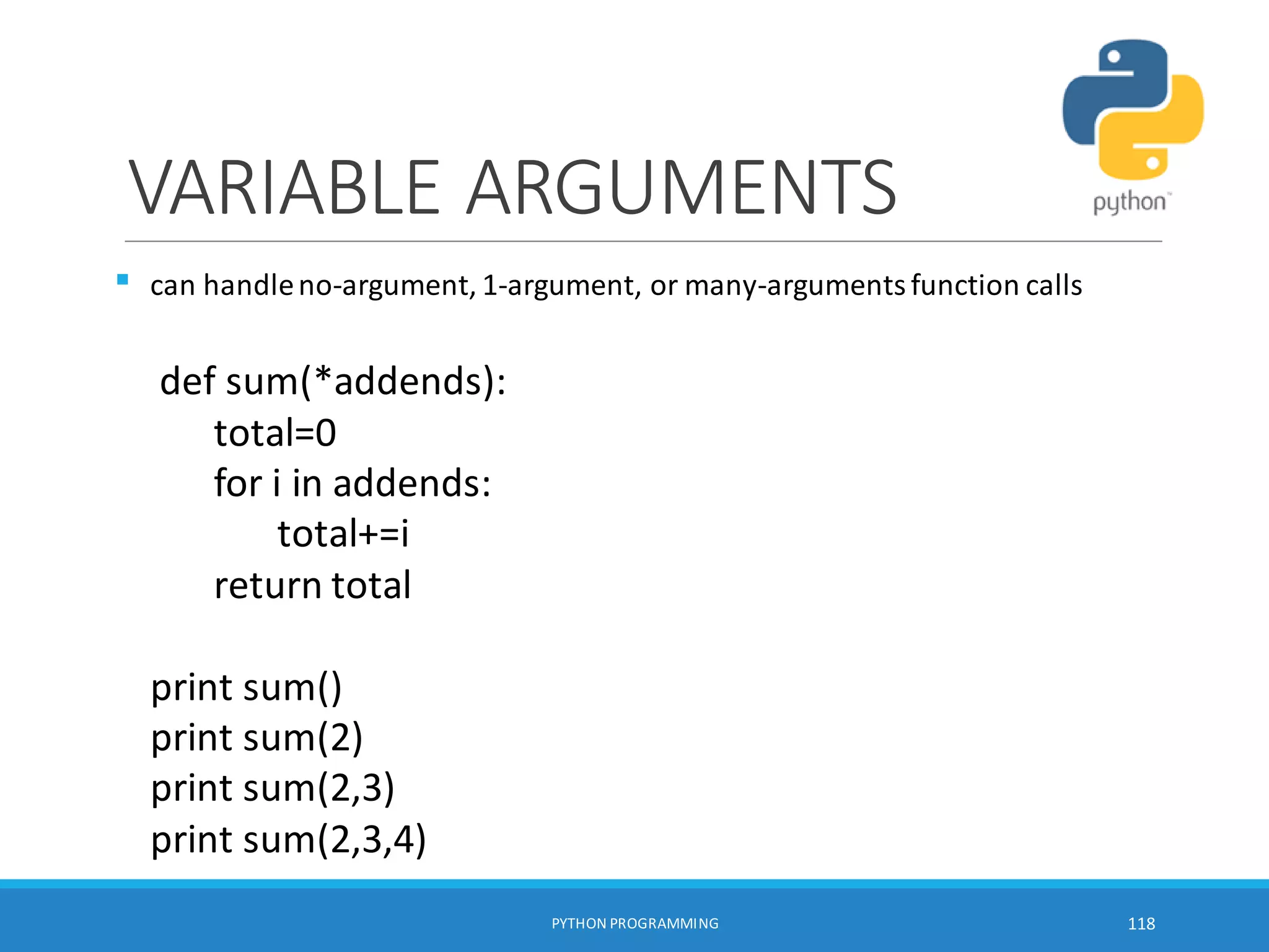 VARIABLE ARGUMENTS

PYTHON PROGRAMMING 118
can handleno-argument, 1-argument, or many-argumentsfunction calls
def sum(*addends):
total=0
for i in addends:
total+=i
return total
print sum()
print sum(2)
print sum(2,3)
print sum(2,3,4)
 