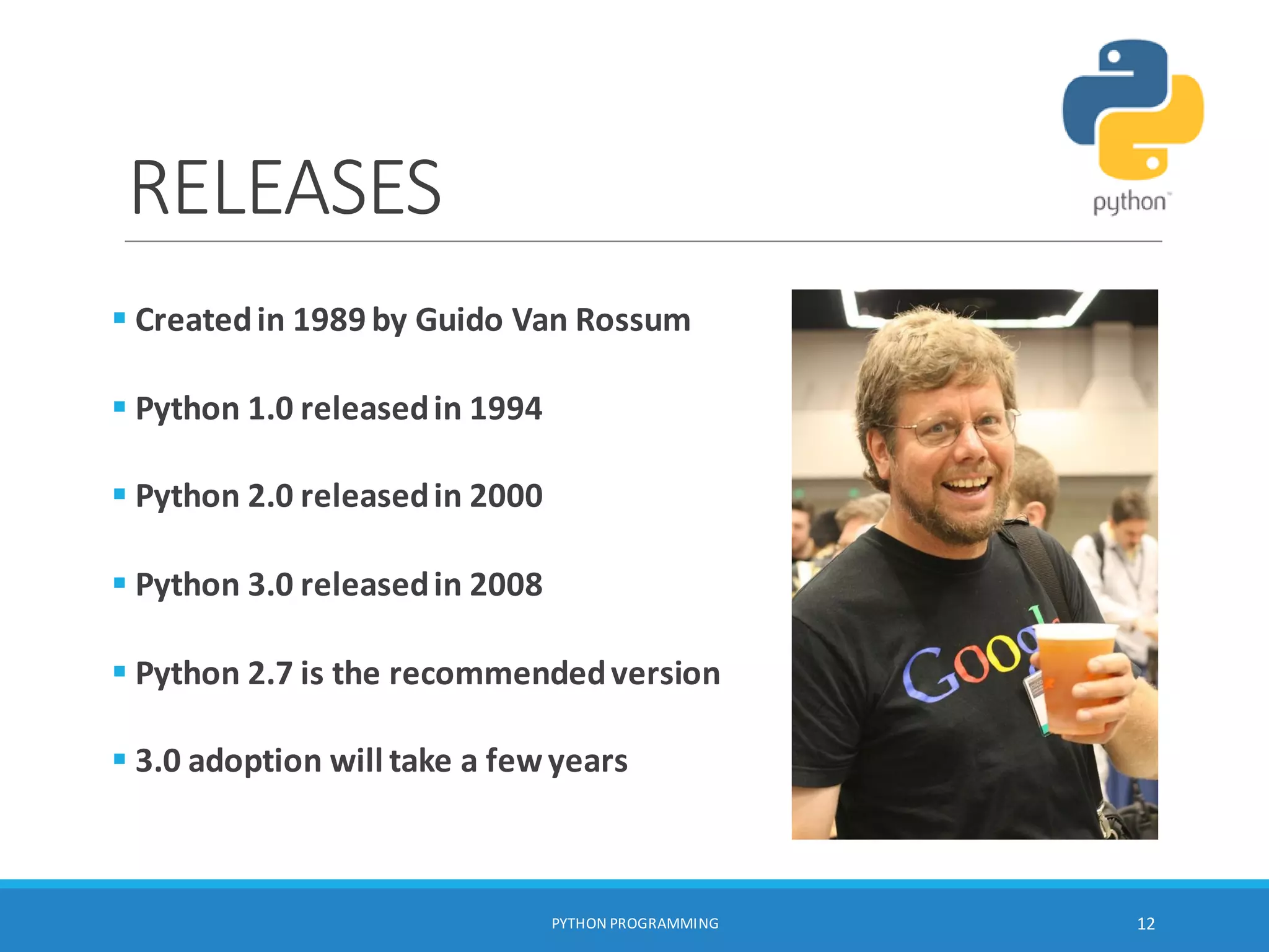 RELEASES
PYTHON PROGRAMMING 12
 Createdin 1989 by Guido Van Rossum
 Python 1.0 releasedin 1994
 Python 2.0 releasedin 2000
 Python 3.0 releasedin 2008
 Python 2.7 is the recommendedversion
 3.0 adoption will take a fewyears
 