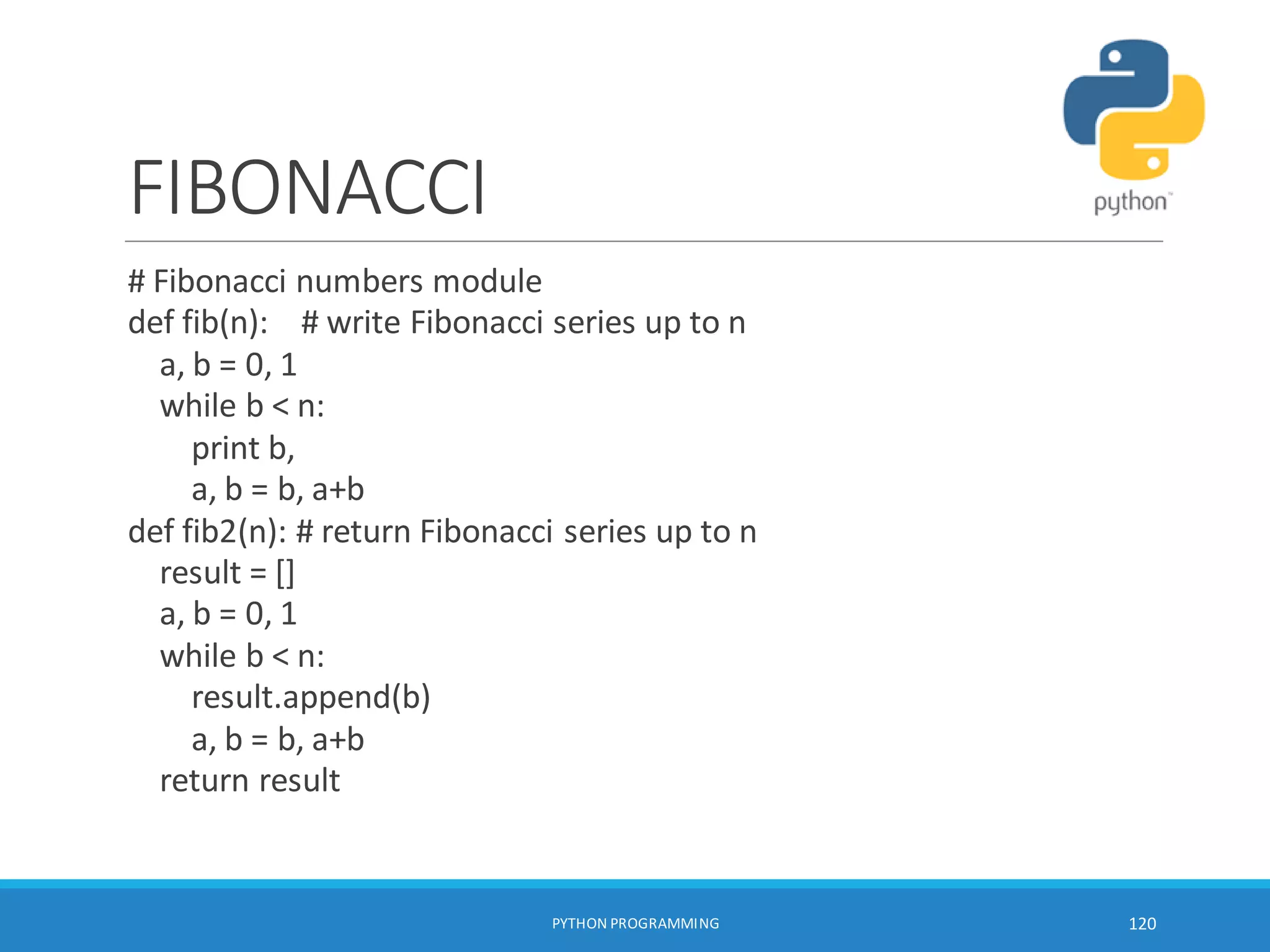 FIBONACCI
# Fibonacci numbers module
def fib(n): # write Fibonacci series up to n
a, b = 0, 1
while b < n:
print b,
a, b = b, a+b
def fib2(n): # return Fibonacci series up to n
result = []
a, b = 0, 1
while b < n:
result.append(b)
a, b = b, a+b
return result
PYTHON PROGRAMMING 120
 