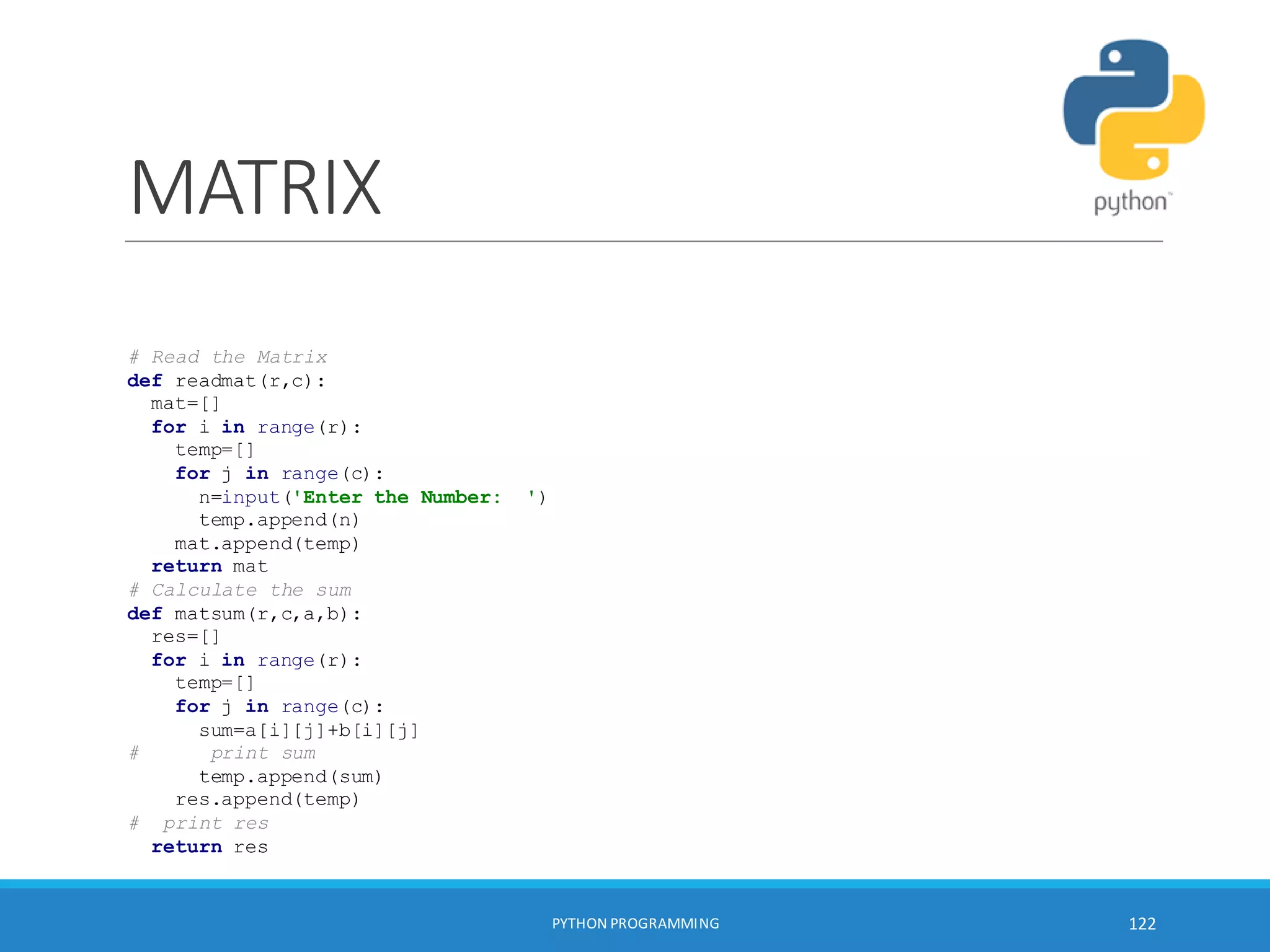 MATRIX
PYTHON PROGRAMMING 122
# Read the Matrix
def readmat(r,c):
mat=[]
for i in range(r):
temp=[]
for j in range(c):
n=input('Enter the Number: ')
temp.append(n)
mat.append(temp)
return mat
# Calculate the sum
def matsum(r,c,a,b):
res=[]
for i in range(r):
temp=[]
for j in range(c):
sum=a[i][j]+b[i][j]
# print sum
temp.append(sum)
res.append(temp)
# print res
return res
 
