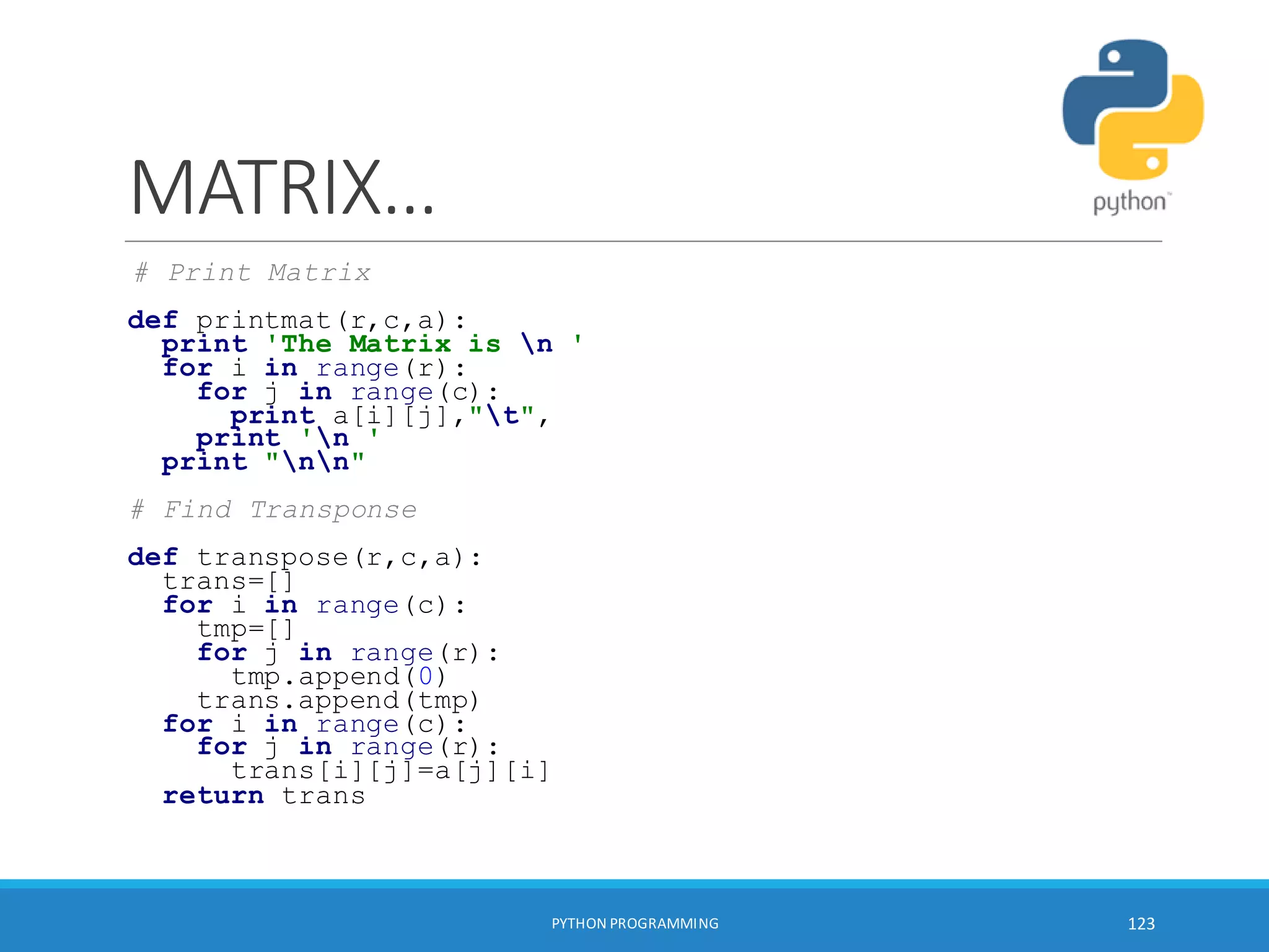 MATRIX…
# Print Matrix
def printmat(r,c,a):
print 'The Matrix is n '
for i in range(r):
for j in range(c):
print a[i][j],"t",
print 'n '
print "nn"
# Find Transponse
def transpose(r,c,a):
trans=[]
for i in range(c):
tmp=[]
for j in range(r):
tmp.append(0)
trans.append(tmp)
for i in range(c):
for j in range(r):
trans[i][j]=a[j][i]
return trans
PYTHON PROGRAMMING 123
 