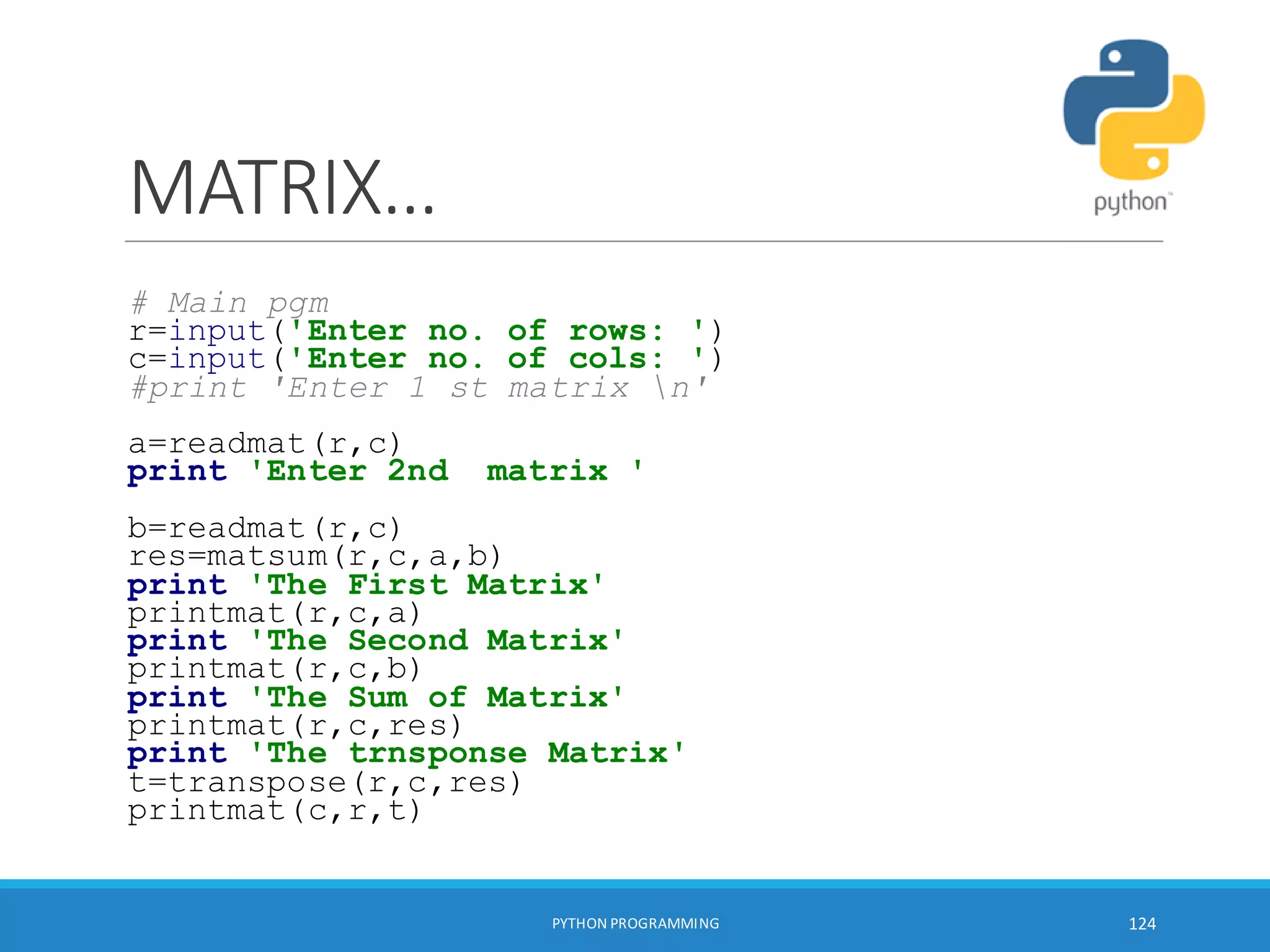 MATRIX…
# Main pgm
r=input('Enter no. of rows: ')
c=input('Enter no. of cols: ')
#print 'Enter 1 st matrix n'
a=readmat(r,c)
print 'Enter 2nd matrix '
b=readmat(r,c)
res=matsum(r,c,a,b)
print 'The First Matrix'
printmat(r,c,a)
print 'The Second Matrix'
printmat(r,c,b)
print 'The Sum of Matrix'
printmat(r,c,res)
print 'The trnsponse Matrix'
t=transpose(r,c,res)
printmat(c,r,t)
PYTHON PROGRAMMING 124
 
