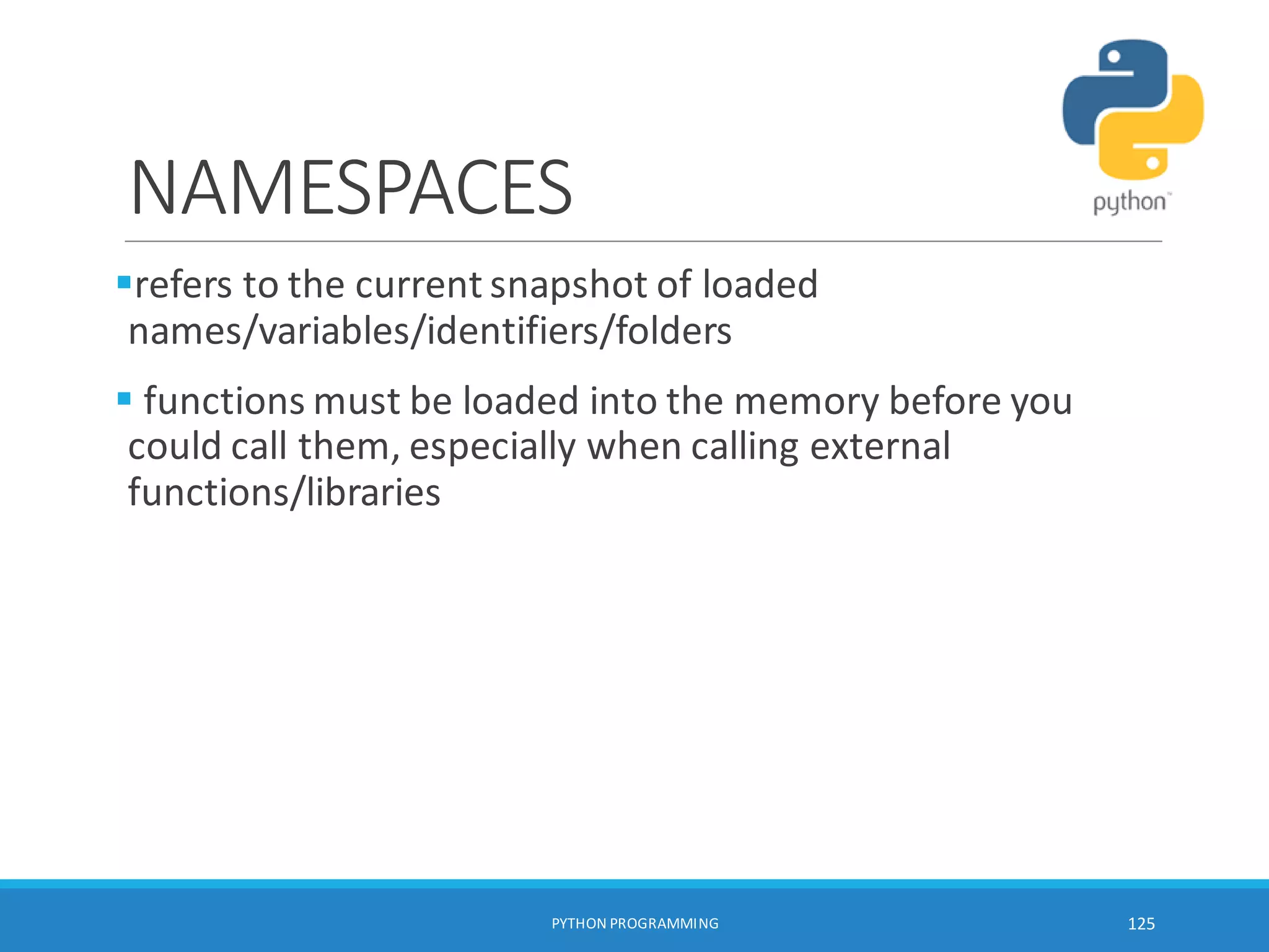 NAMESPACES
refers to the current snapshot of loaded
names/variables/identifiers/folders
 functions must be loaded into the memory before you
could call them, especially when calling external
functions/libraries
PYTHON PROGRAMMING 125
 