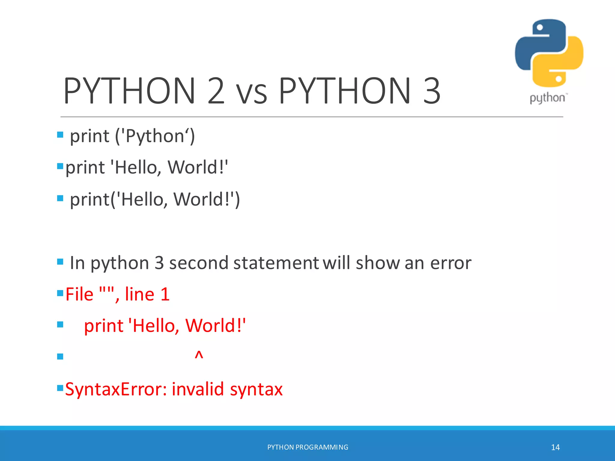 PYTHON 2 vs PYTHON 3
 print ('Python‘)
print 'Hello, World!'
 print('Hello, World!')
 In python 3 second statementwill show an error
File "", line 1
 print 'Hello, World!'
 ^
SyntaxError: invalid syntax
PYTHON PROGRAMMING 14
 