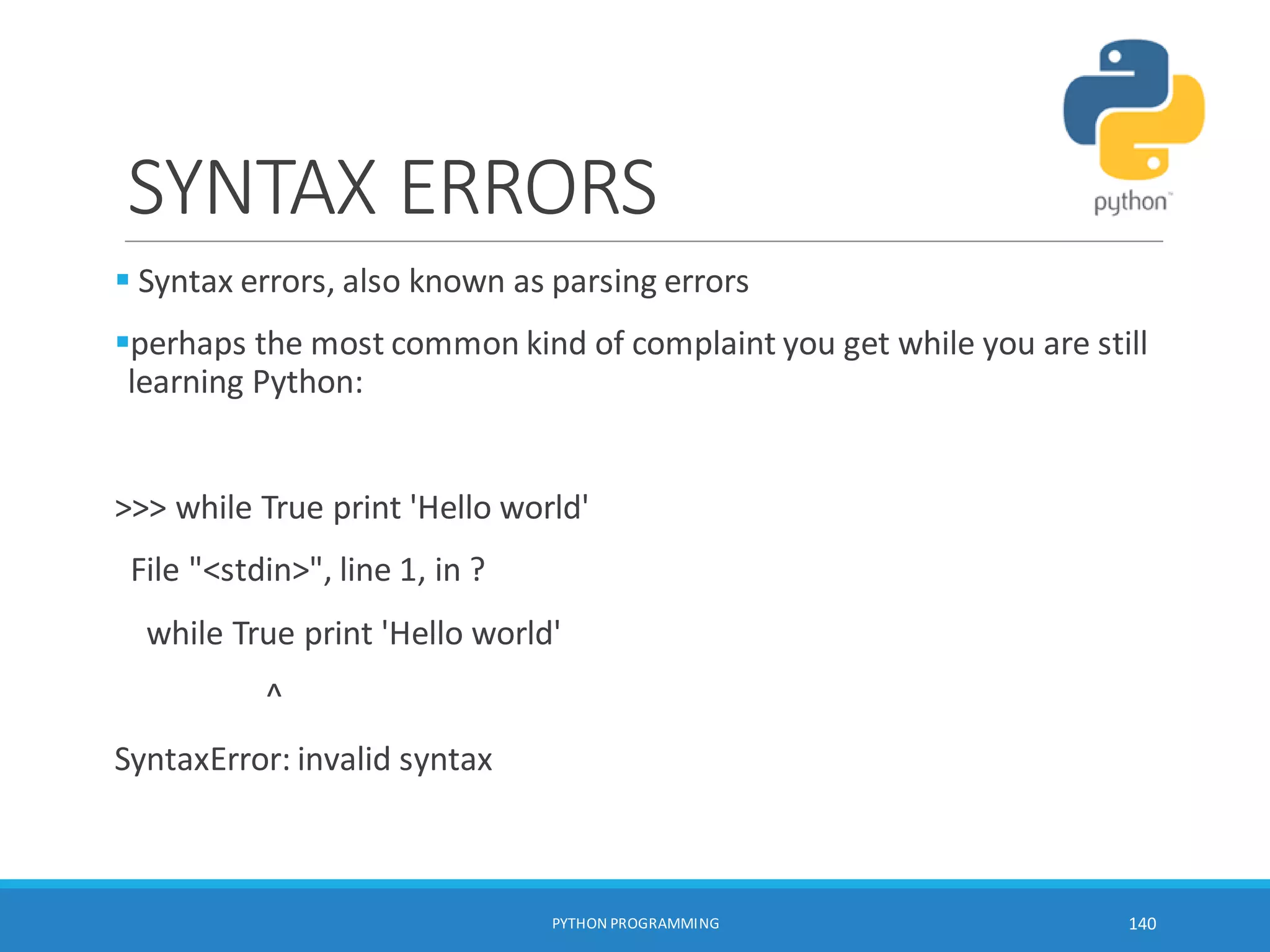 SYNTAX ERRORS
 Syntax errors, also known as parsing errors
perhaps the most common kind of complaint you get while you are still
learning Python:
>>> while True print 'Hello world'
File "<stdin>", line 1, in ?
while True print 'Hello world'
^
SyntaxError: invalid syntax
PYTHON PROGRAMMING 140
 