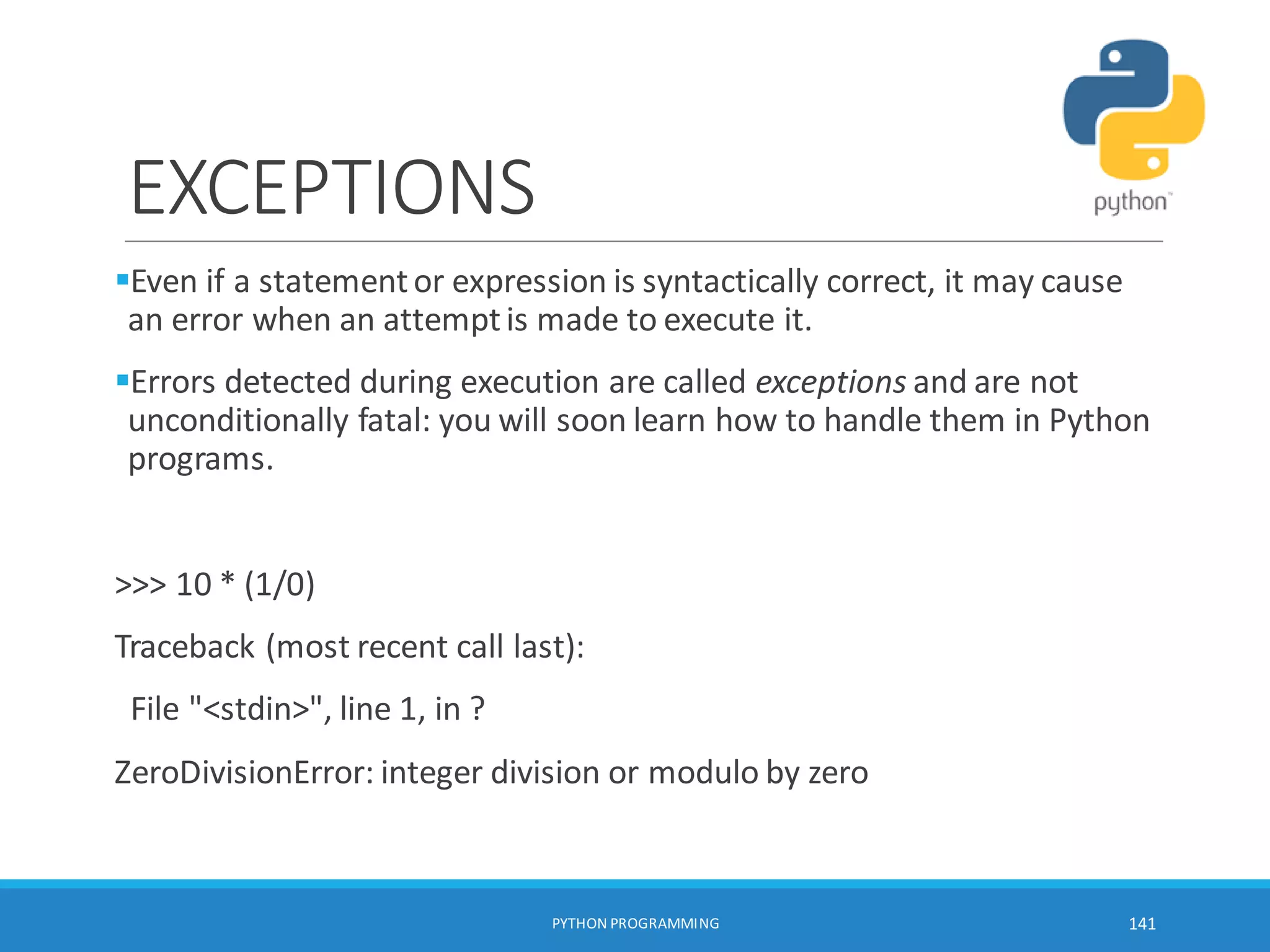 EXCEPTIONS
Even if a statementor expression is syntactically correct, it may cause
an error when an attemptis made to execute it.
Errors detected during execution are called exceptions and are not
unconditionally fatal: you will soon learn how to handle them in Python
programs.
>>> 10 * (1/0)
Traceback (most recent call last):
File "<stdin>", line 1, in ?
ZeroDivisionError: integer division or modulo by zero
PYTHON PROGRAMMING 141
 