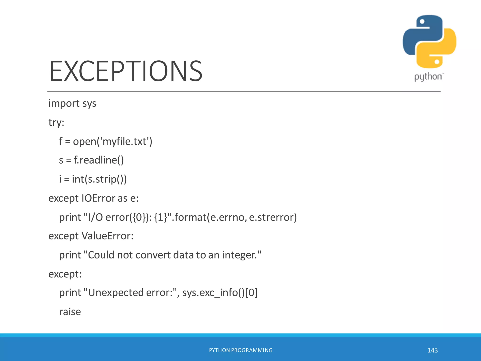 EXCEPTIONS
import sys
try:
f = open('myfile.txt')
s = f.readline()
i = int(s.strip())
except IOError as e:
print "I/O error({0}): {1}".format(e.errno,e.strerror)
except ValueError:
print "Could not convert data to an integer."
except:
print "Unexpected error:", sys.exc_info()[0]
raise
PYTHON PROGRAMMING 143
 