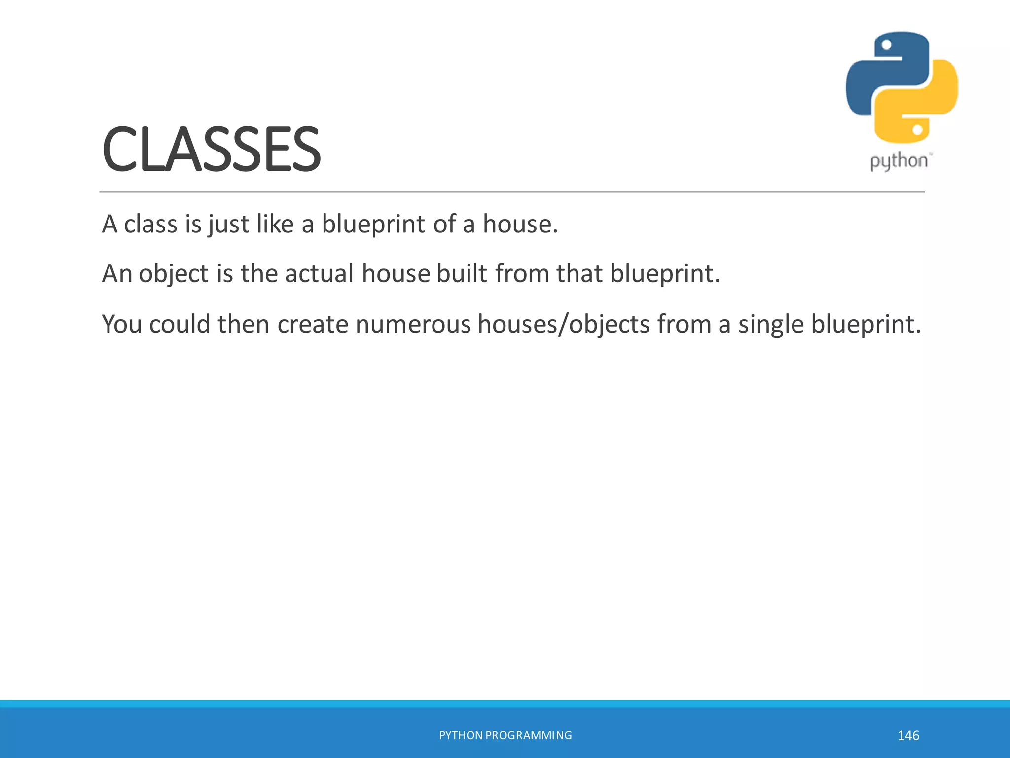 CLASSES
A class is just like a blueprint of a house.
An object is the actual house built from that blueprint.
You could then create numerous houses/objects from a single blueprint.
PYTHON PROGRAMMING 146
 
