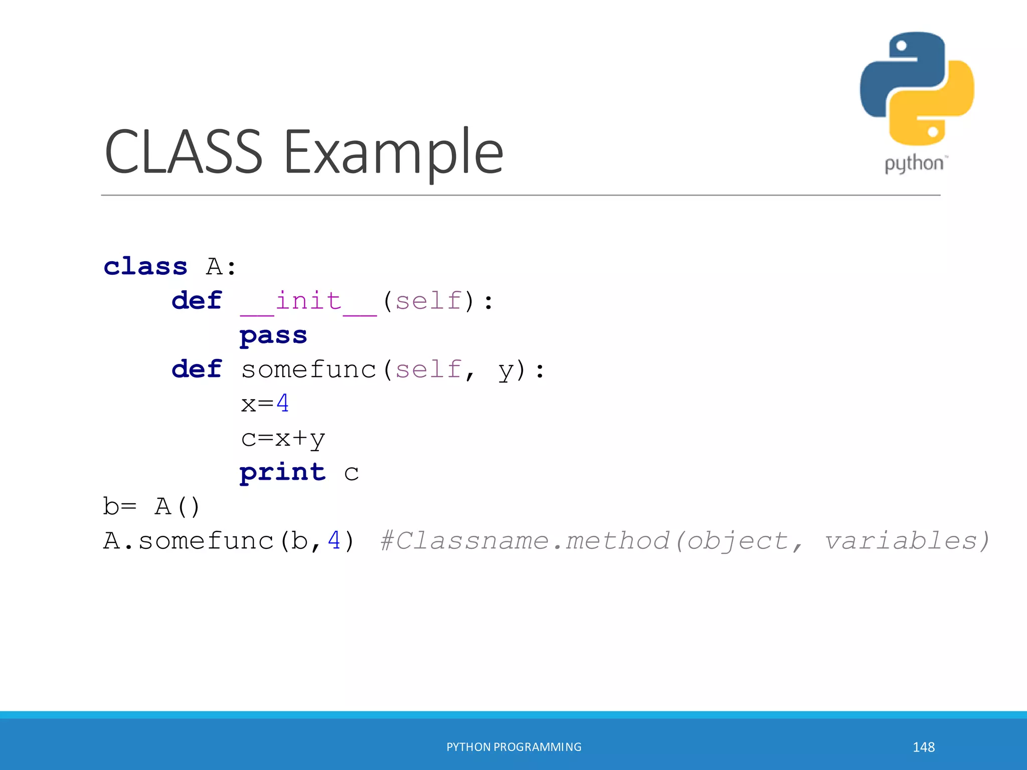 CLASS Example
PYTHON PROGRAMMING 148
class A:
def __init__(self):
pass
def somefunc(self, y):
x=4
c=x+y
print c
b= A()
A.somefunc(b,4) #Classname.method(object, variables)
 