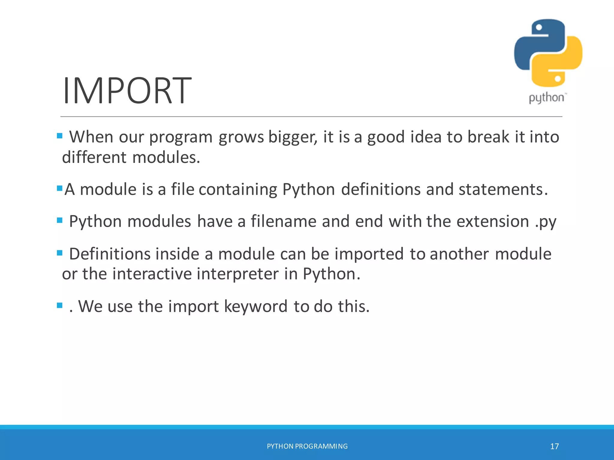 IMPORT
 When our program grows bigger, it is a good idea to break it into
different modules.
A module is a file containing Python definitions and statements.
 Python modules have a filename and end with the extension .py
 Definitions inside a module can be imported to another module
or the interactive interpreter in Python.
 . We use the import keyword to do this.
PYTHON PROGRAMMING 17
 