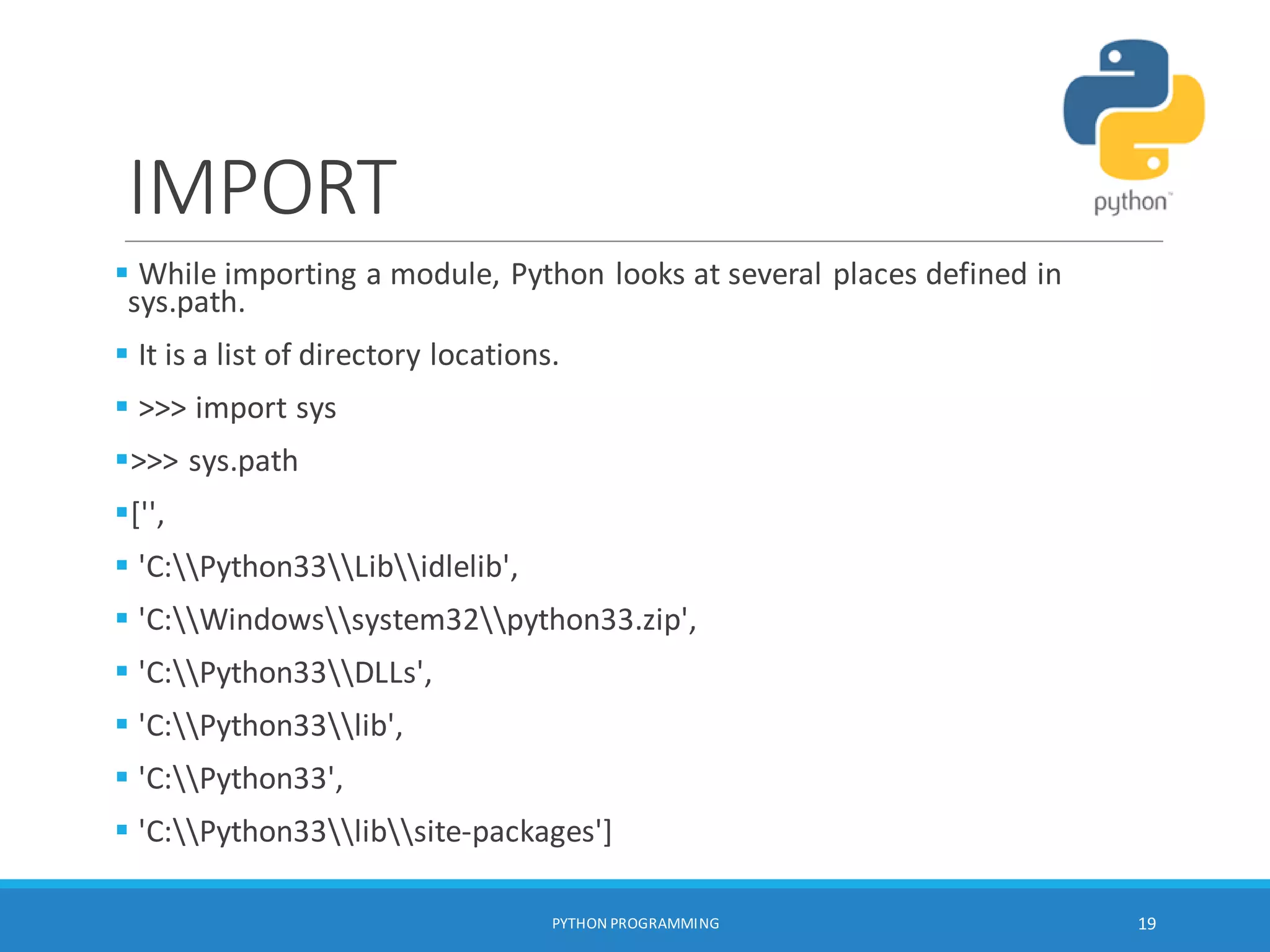IMPORT
 While importing a module, Python looks at several places defined in
sys.path.
 It is a list of directory locations.
 >>> import sys
>>> sys.path
['',
 'C:Python33Libidlelib',
 'C:Windowssystem32python33.zip',
 'C:Python33DLLs',
 'C:Python33lib',
 'C:Python33',
 'C:Python33libsite-packages']
PYTHON PROGRAMMING 19
 