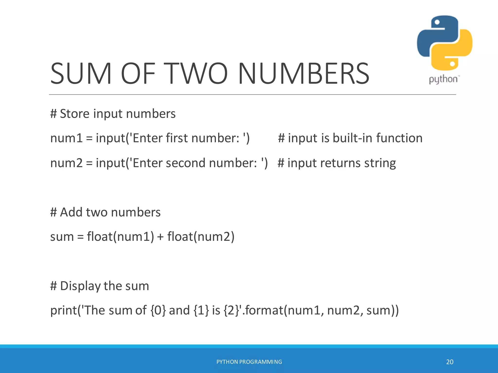 SUM OF TWO NUMBERS
# Store input numbers
num1 = input('Enter first number: ') # input is built-in function
num2 = input('Enter second number: ') # input returns string
# Add two numbers
sum = float(num1) + float(num2)
# Display the sum
print('The sum of {0} and {1} is {2}'.format(num1, num2, sum))
PYTHON PROGRAMMING 20
 