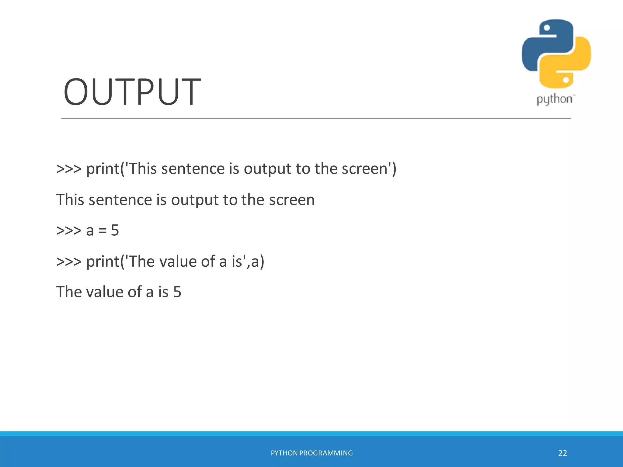 OUTPUT
>>> print('This sentence is output to the screen')
This sentence is output to the screen
>>> a = 5
>>> print('The value of a is',a)
The value of a is 5
PYTHON PROGRAMMING 22
 