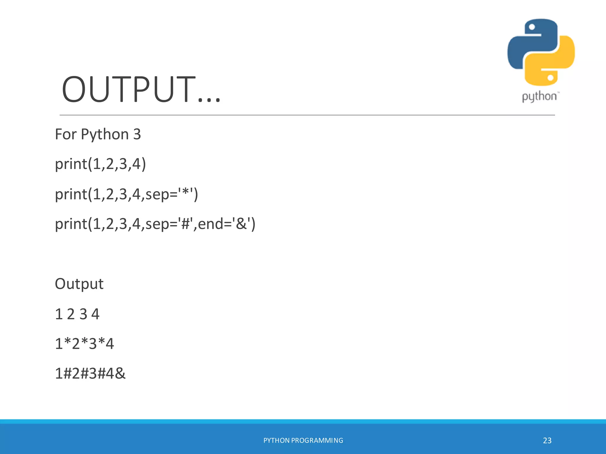 OUTPUT…
For Python 3
print(1,2,3,4)
print(1,2,3,4,sep='*')
print(1,2,3,4,sep='#',end='&')
Output
1 2 3 4
1*2*3*4
1#2#3#4&
PYTHON PROGRAMMING 23
 