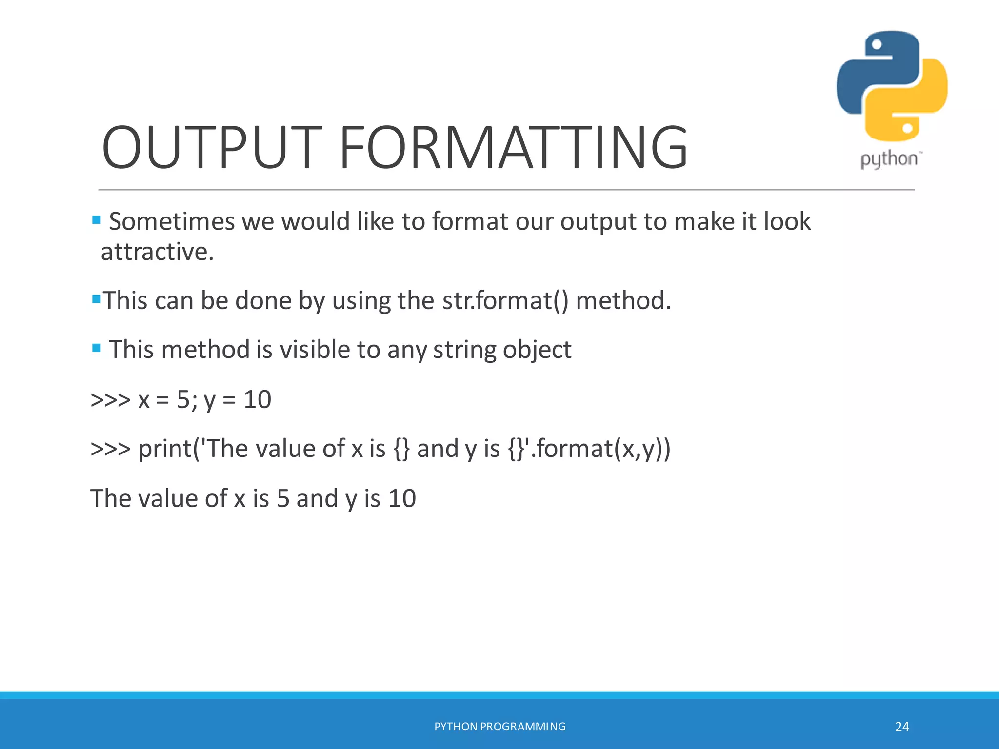 OUTPUT FORMATTING
 Sometimes we would like to format our output to make it look
attractive.
This can be done by using the str.format() method.
 This method is visible to any string object
>>> x = 5; y = 10
>>> print('The value of x is {} and y is {}'.format(x,y))
The value of x is 5 and y is 10
PYTHON PROGRAMMING 24
 