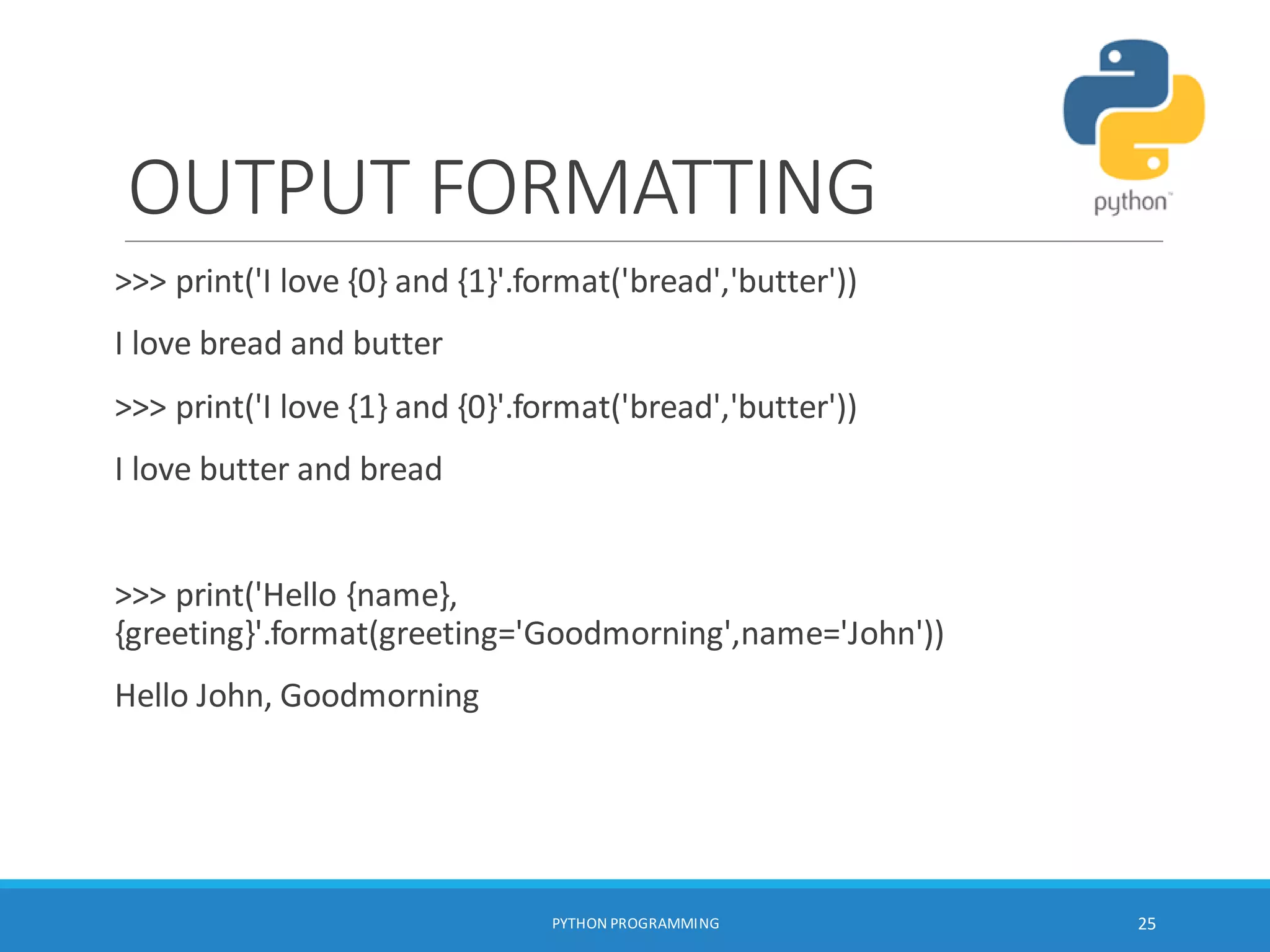 OUTPUT FORMATTING
>>> print('I love {0} and {1}'.format('bread','butter'))
I love bread and butter
>>> print('I love {1} and {0}'.format('bread','butter'))
I love butter and bread
>>> print('Hello {name},
{greeting}'.format(greeting='Goodmorning',name='John'))
Hello John, Goodmorning
PYTHON PROGRAMMING 25
 