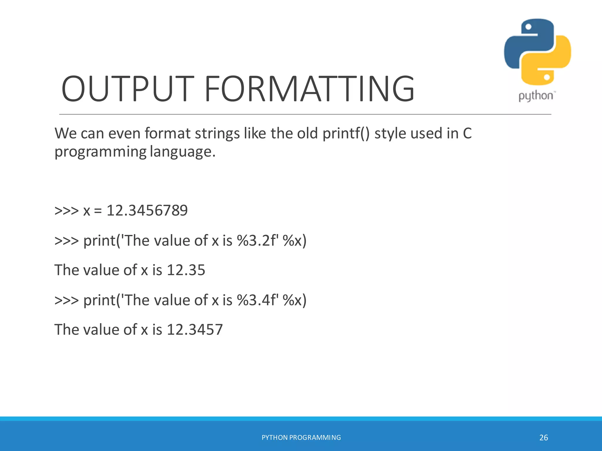 OUTPUT FORMATTING
We can even format strings like the old printf() style used in C
programming language.
>>> x = 12.3456789
>>> print('The value of x is %3.2f' %x)
The value of x is 12.35
>>> print('The value of x is %3.4f' %x)
The value of x is 12.3457
PYTHON PROGRAMMING 26
 
