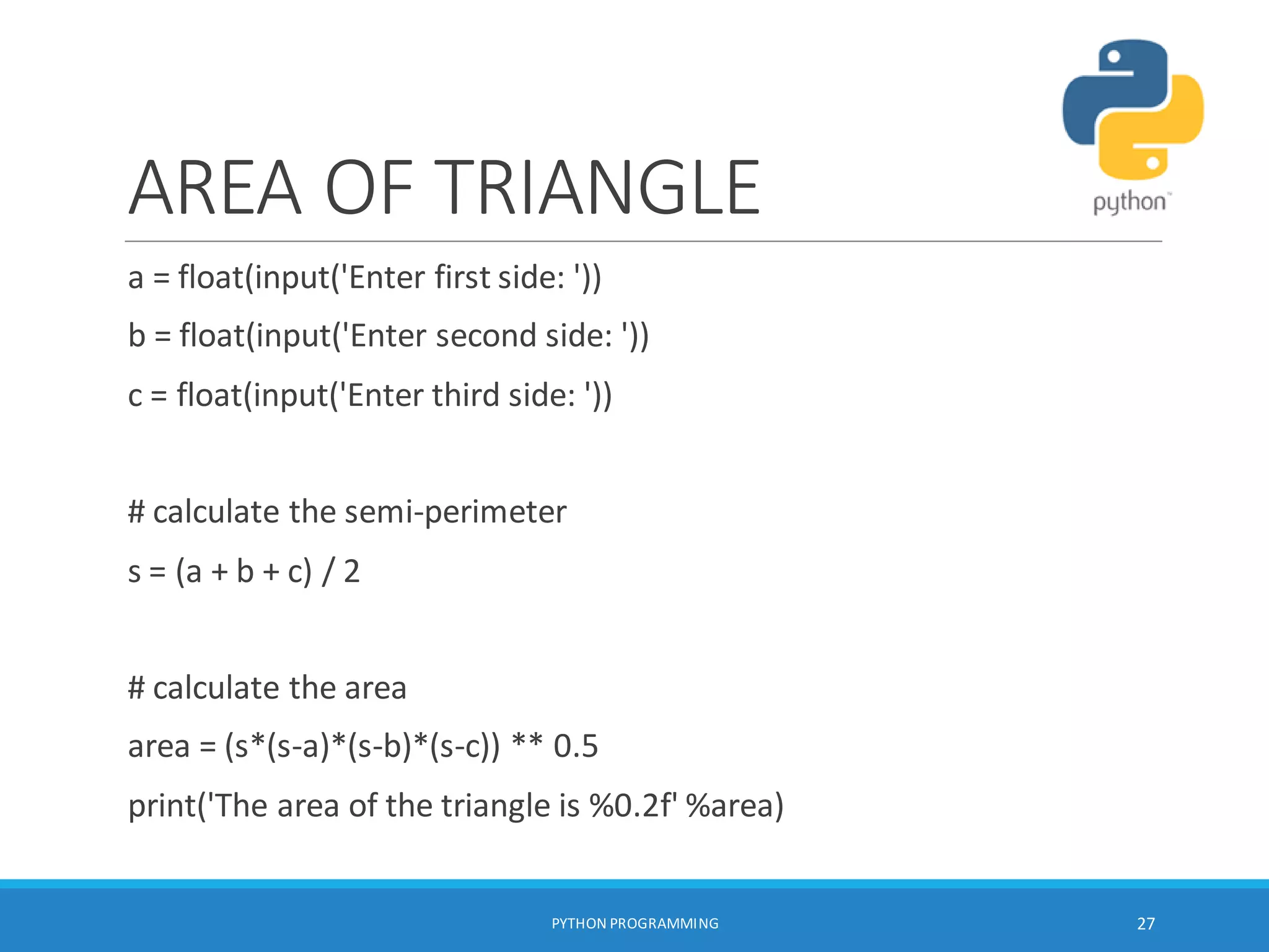 AREA OF TRIANGLE
a = float(input('Enter first side: '))
b = float(input('Enter second side: '))
c = float(input('Enter third side: '))
# calculate the semi-perimeter
s = (a + b + c) / 2
# calculate the area
area = (s*(s-a)*(s-b)*(s-c)) ** 0.5
print('The area of the triangle is %0.2f' %area)
PYTHON PROGRAMMING 27
 
