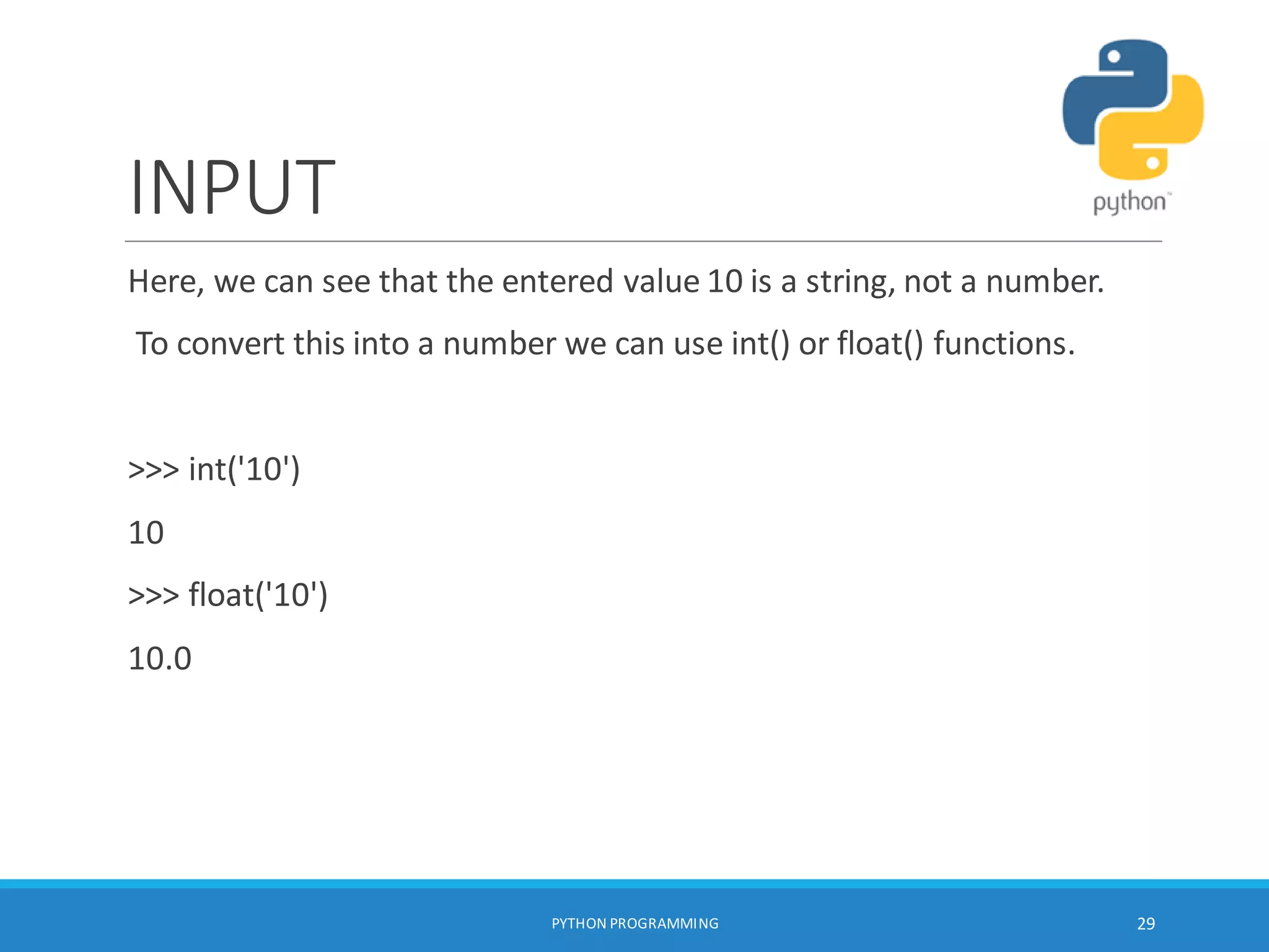INPUT
Here, we can see that the entered value 10 is a string, not a number.
To convert this into a number we can use int() or float() functions.
>>> int('10')
10
>>> float('10')
10.0
PYTHON PROGRAMMING 29
 