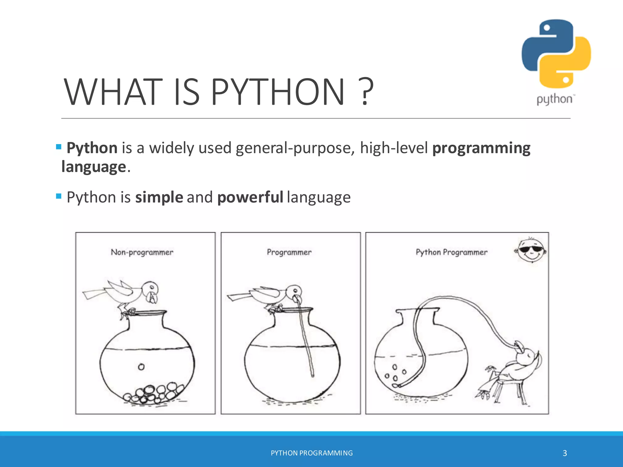 WHAT IS PYTHON ?
PYTHON PROGRAMMING 3
 Python is a widely used general-purpose, high-level programming
language.
 Python is simple and powerful language
 