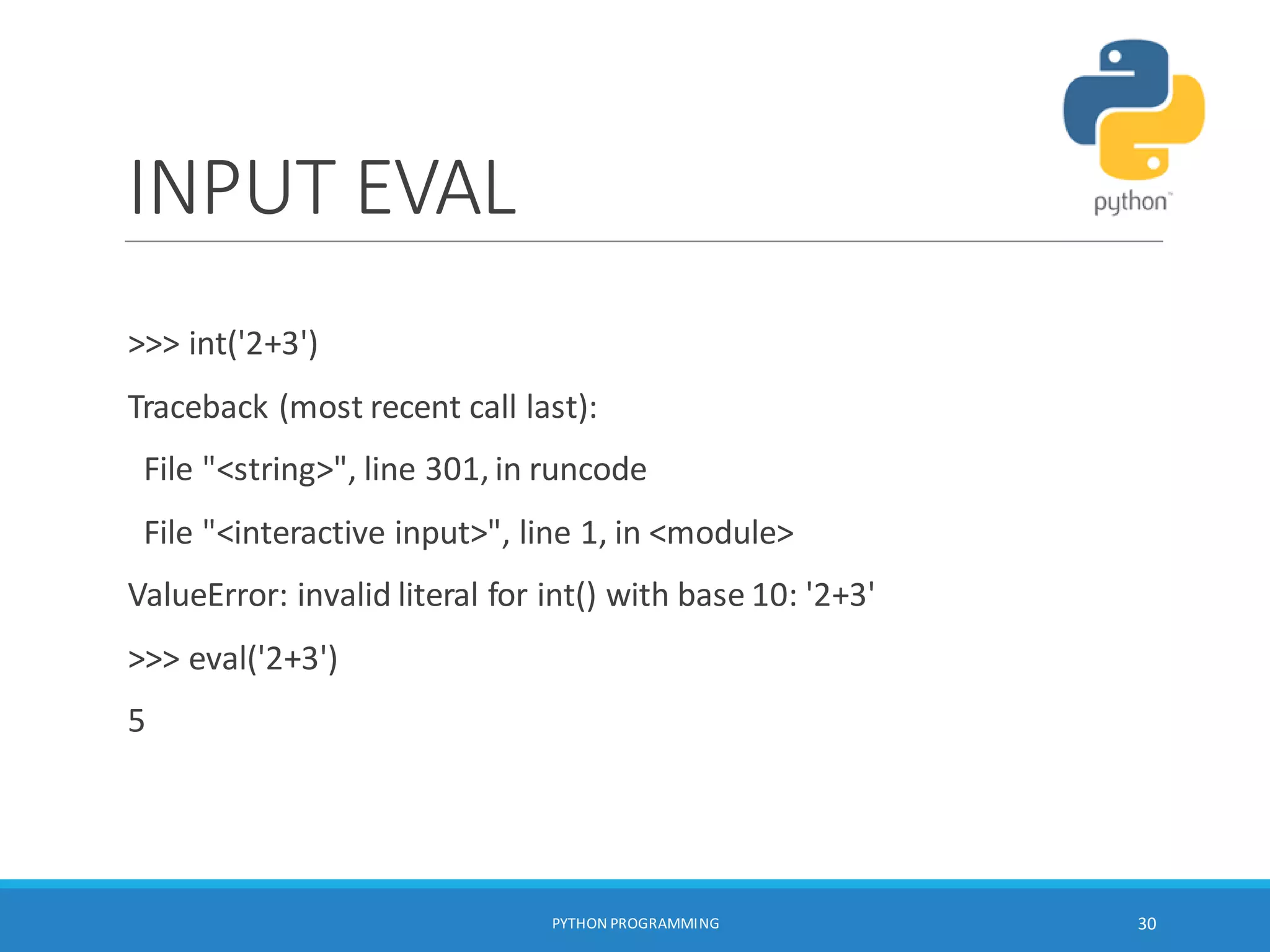 INPUT EVAL
>>> int('2+3')
Traceback (most recent call last):
File "<string>", line 301, in runcode
File "<interactive input>", line 1, in <module>
ValueError: invalid literal for int() with base 10: '2+3'
>>> eval('2+3')
5
PYTHON PROGRAMMING 30
 