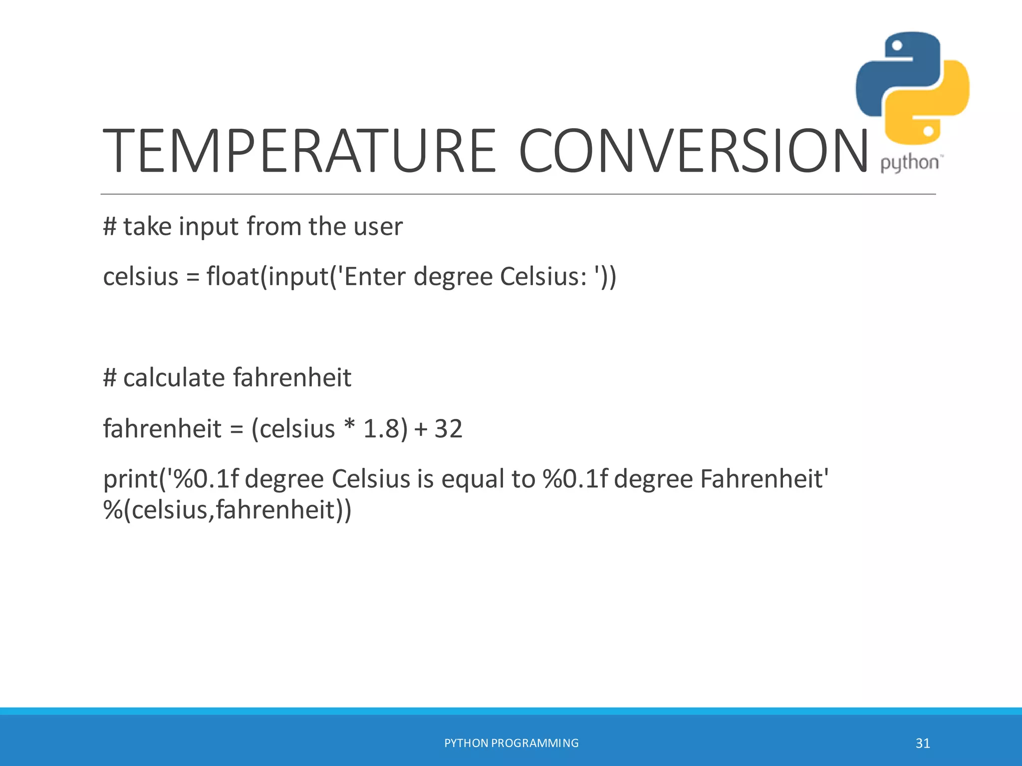 TEMPERATURE CONVERSION
# take input from the user
celsius = float(input('Enter degree Celsius: '))
# calculate fahrenheit
fahrenheit = (celsius * 1.8) + 32
print('%0.1f degree Celsius is equal to %0.1f degree Fahrenheit'
%(celsius,fahrenheit))
PYTHON PROGRAMMING 31
 