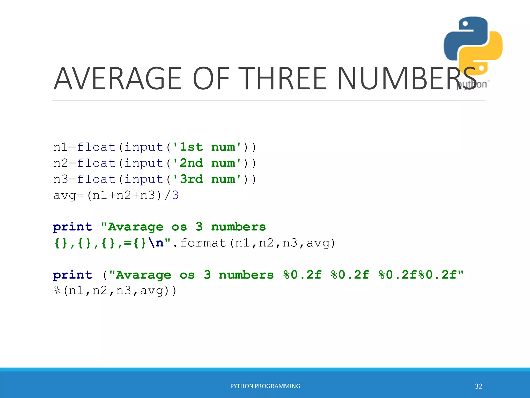 AVERAGE OF THREE NUMBERS
PYTHON PROGRAMMING 32
n1=float(input('1st num'))
n2=float(input('2nd num'))
n3=float(input('3rd num'))
avg=(n1+n2+n3)/3
print "Avarage os 3 numbers
{},{},{},={}n".format(n1,n2,n3,avg)
print ("Avarage os 3 numbers %0.2f %0.2f %0.2f%0.2f"
%(n1,n2,n3,avg))
 