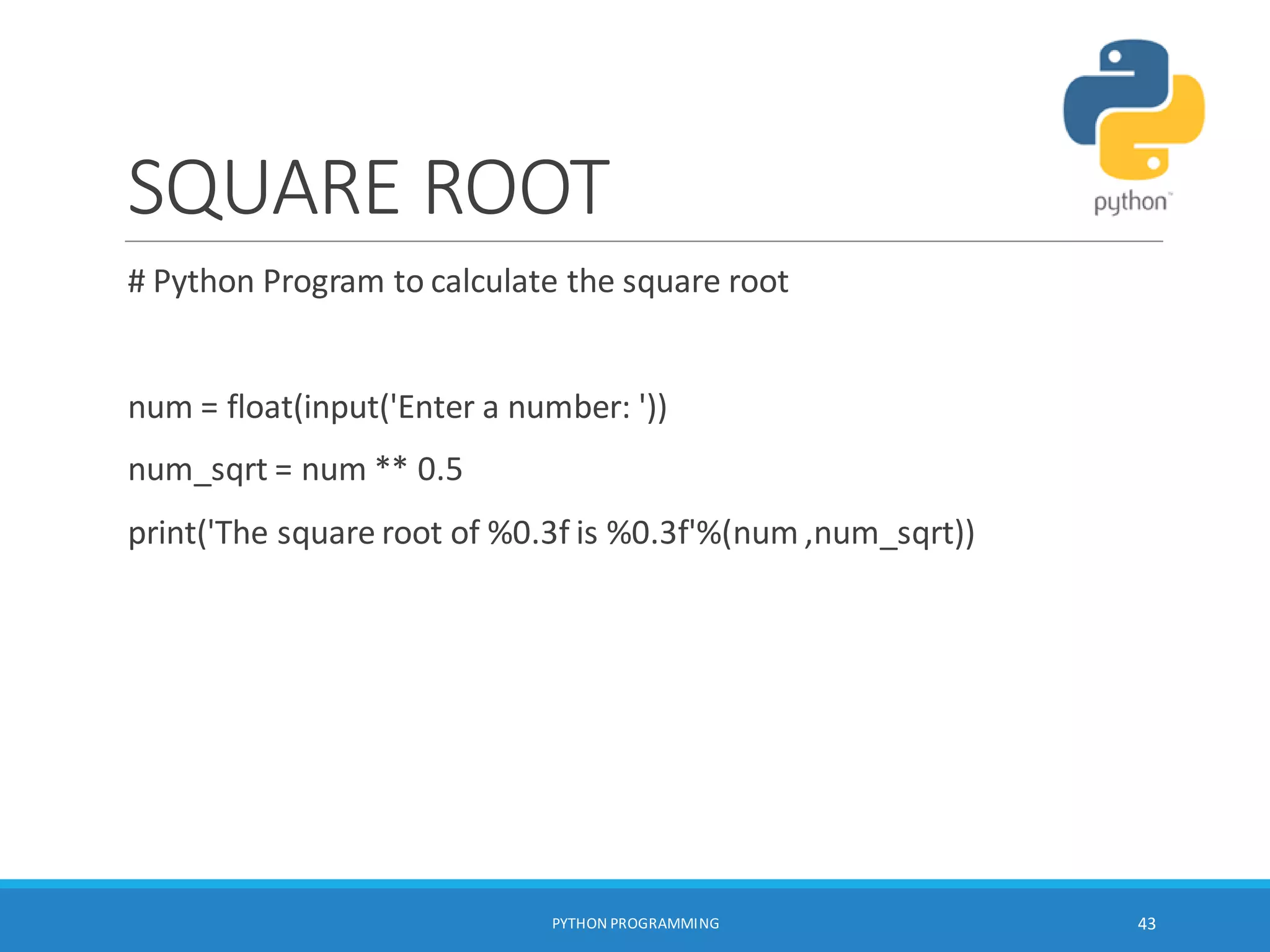 SQUARE ROOT
# Python Program to calculate the square root
num = float(input('Enter a number: '))
num_sqrt = num ** 0.5
print('The square root of %0.3f is %0.3f'%(num ,num_sqrt))
PYTHON PROGRAMMING 43
 