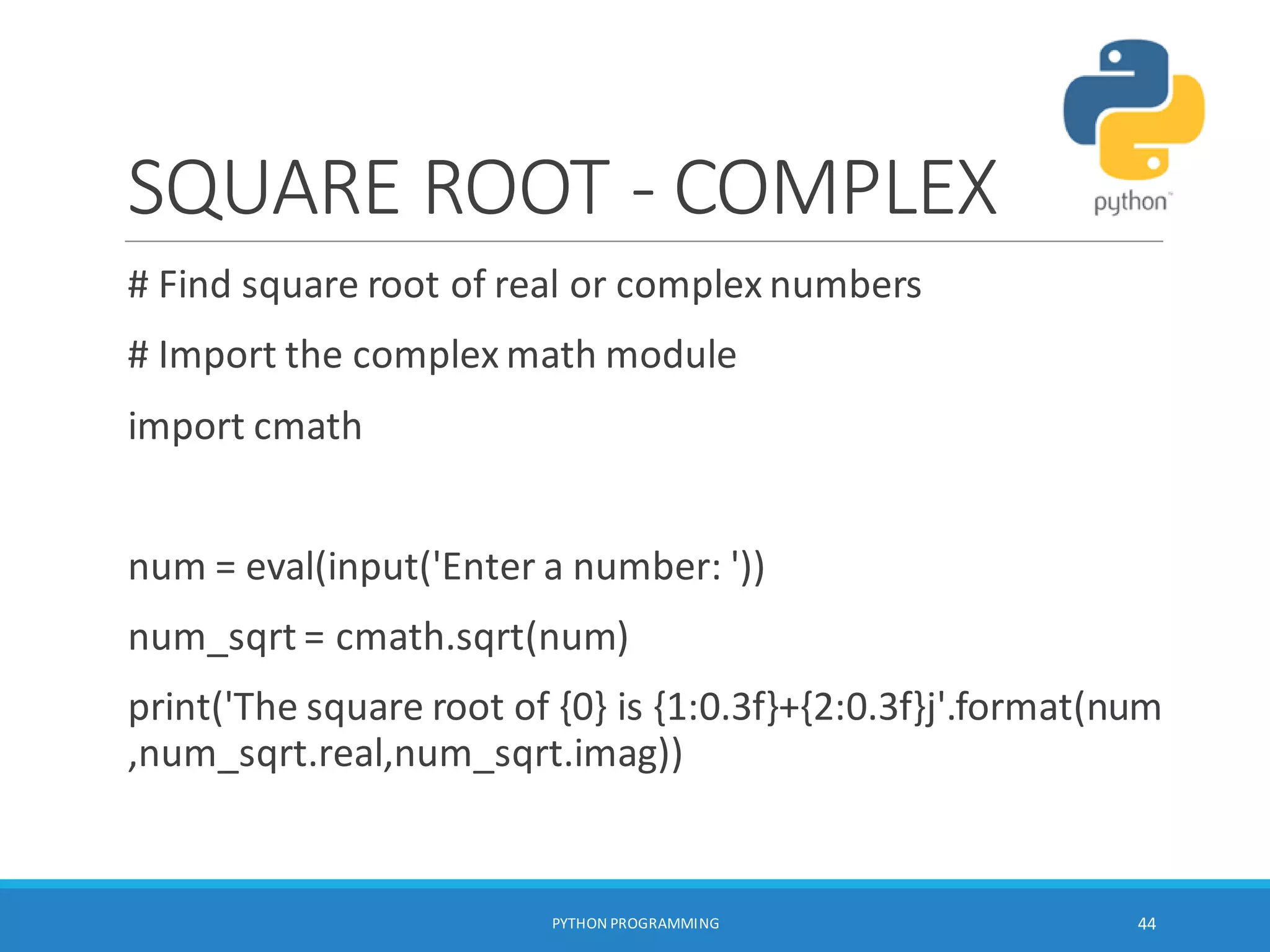 SQUARE ROOT - COMPLEX
# Find square root of real or complex numbers
# Import the complex math module
import cmath
num = eval(input('Enter a number: '))
num_sqrt = cmath.sqrt(num)
print('The square root of {0} is {1:0.3f}+{2:0.3f}j'.format(num
,num_sqrt.real,num_sqrt.imag))
PYTHON PROGRAMMING 44
 