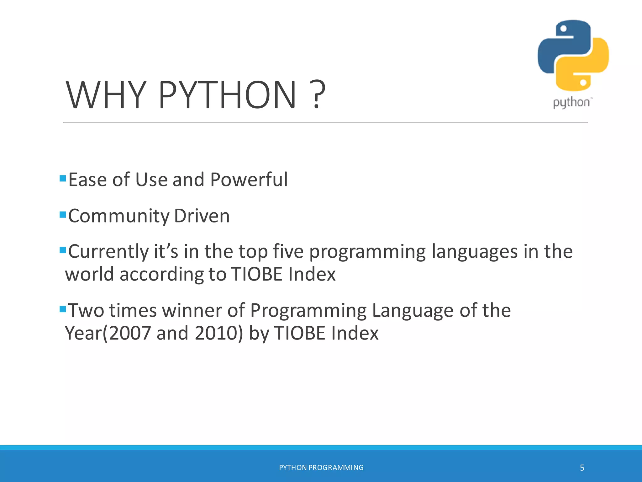WHY PYTHON ?
PYTHON PROGRAMMING 5
Ease of Use and Powerful
Community Driven
Currently it’s in the top five programming languages in the
world according to TIOBE Index
Two times winner of Programming Language of the
Year(2007 and 2010) by TIOBE Index
 