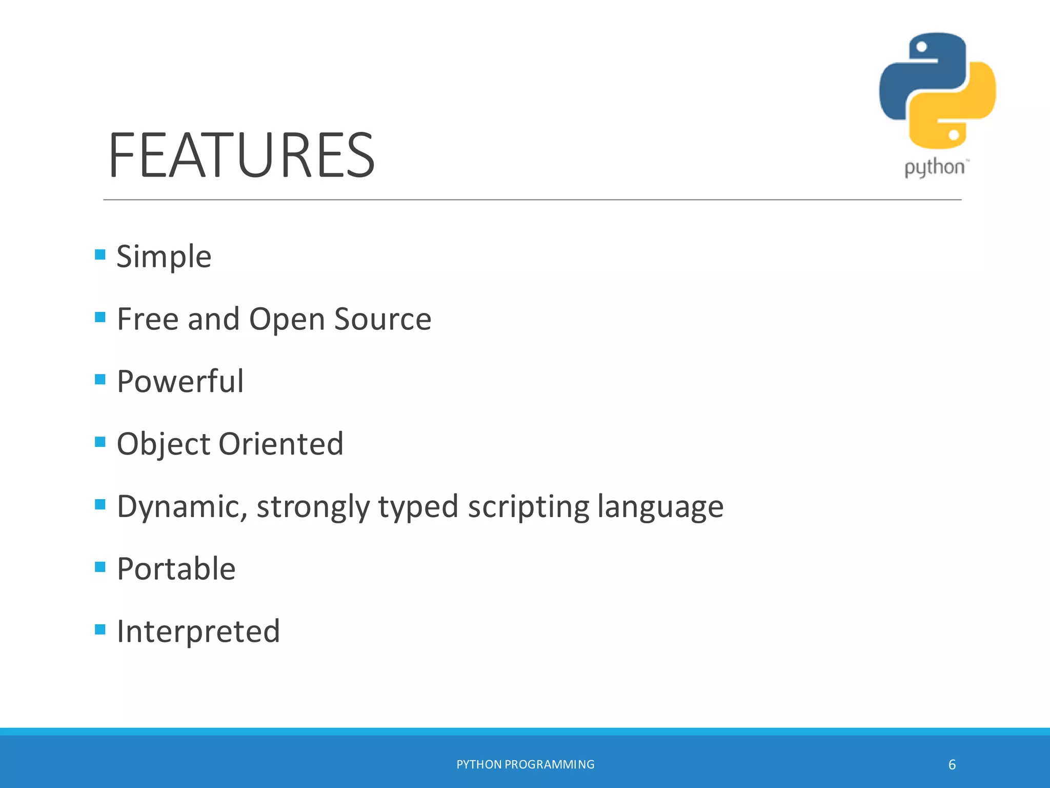 FEATURES
PYTHON PROGRAMMING 6
 Simple
 Free and Open Source
 Powerful
 Object Oriented
 Dynamic, strongly typed scripting language
 Portable
 Interpreted
 