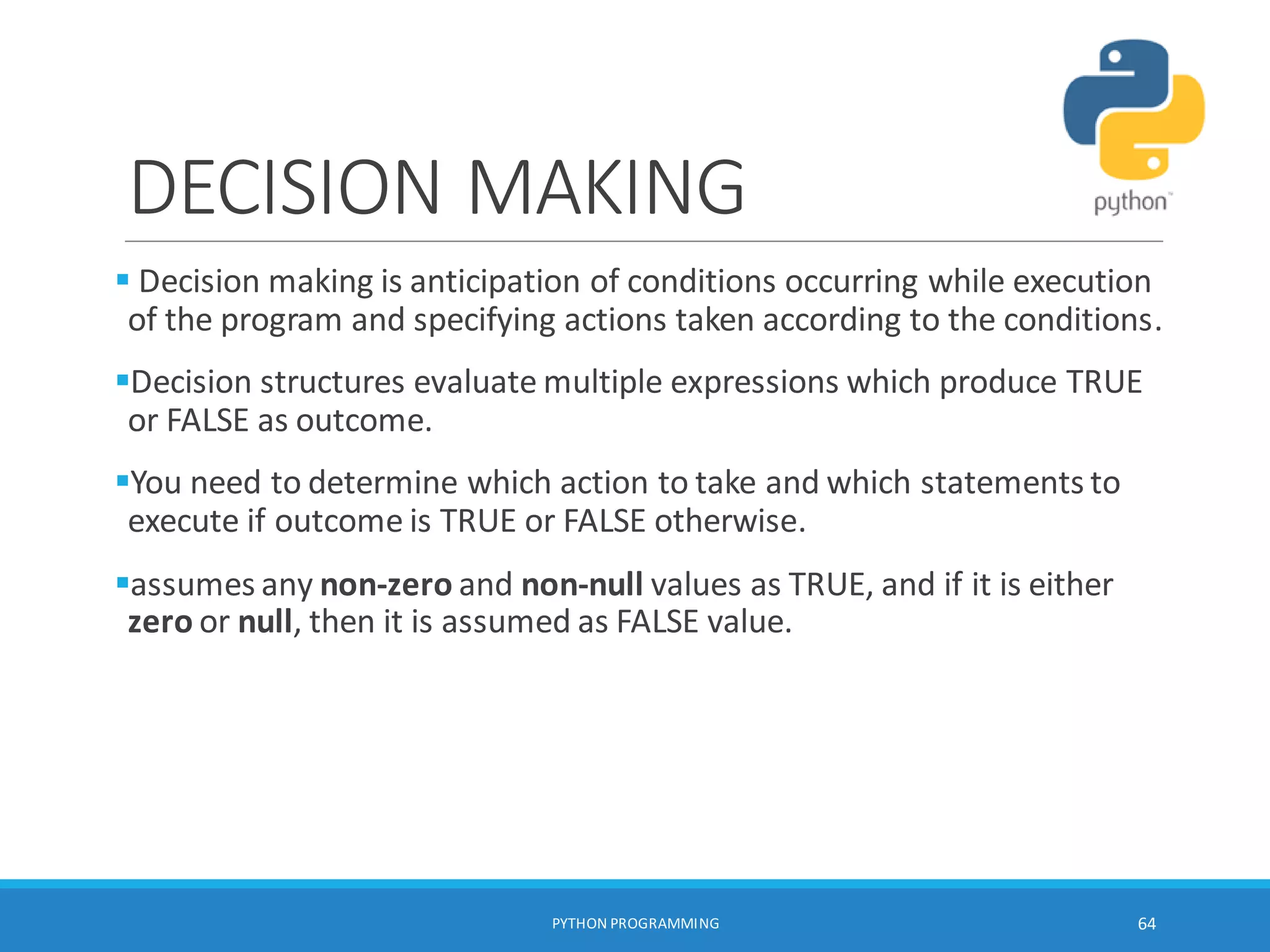 DECISION MAKING
 Decision making is anticipation of conditions occurring while execution
of the program and specifying actions taken according to the conditions.
Decision structures evaluate multiple expressions which produce TRUE
or FALSE as outcome.
You need to determine which action to take and which statements to
execute if outcome is TRUE or FALSE otherwise.
assumes any non-zero and non-null values as TRUE, and if it is either
zero or null, then it is assumed as FALSE value.
PYTHON PROGRAMMING 64
 