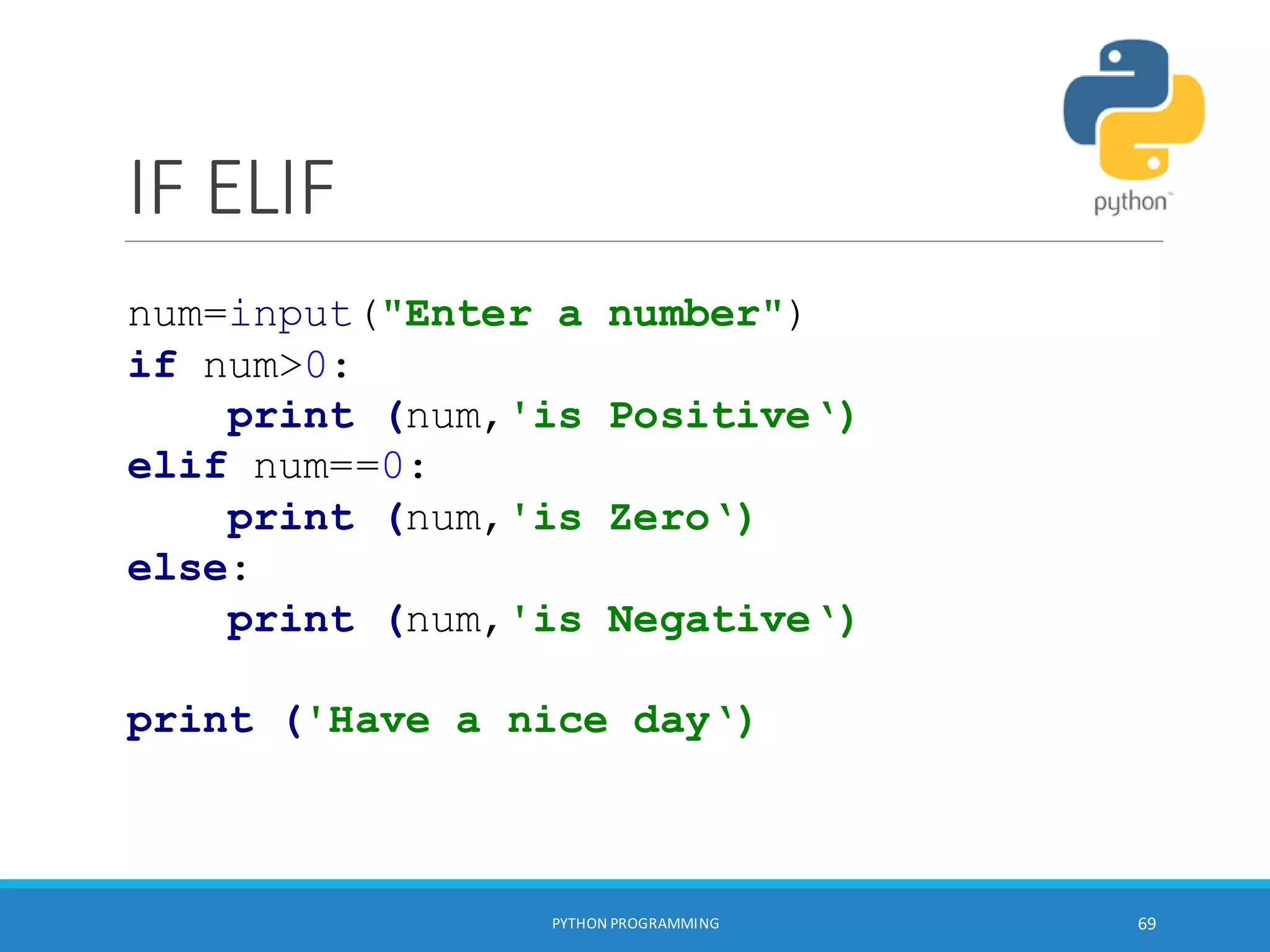 IF ELIF
PYTHON PROGRAMMING 69
num=input("Enter a number")
if num>0:
print (num,'is Positive‘)
elif num==0:
print (num,'is Zero‘)
else:
print (num,'is Negative‘)
print ('Have a nice day‘)
 