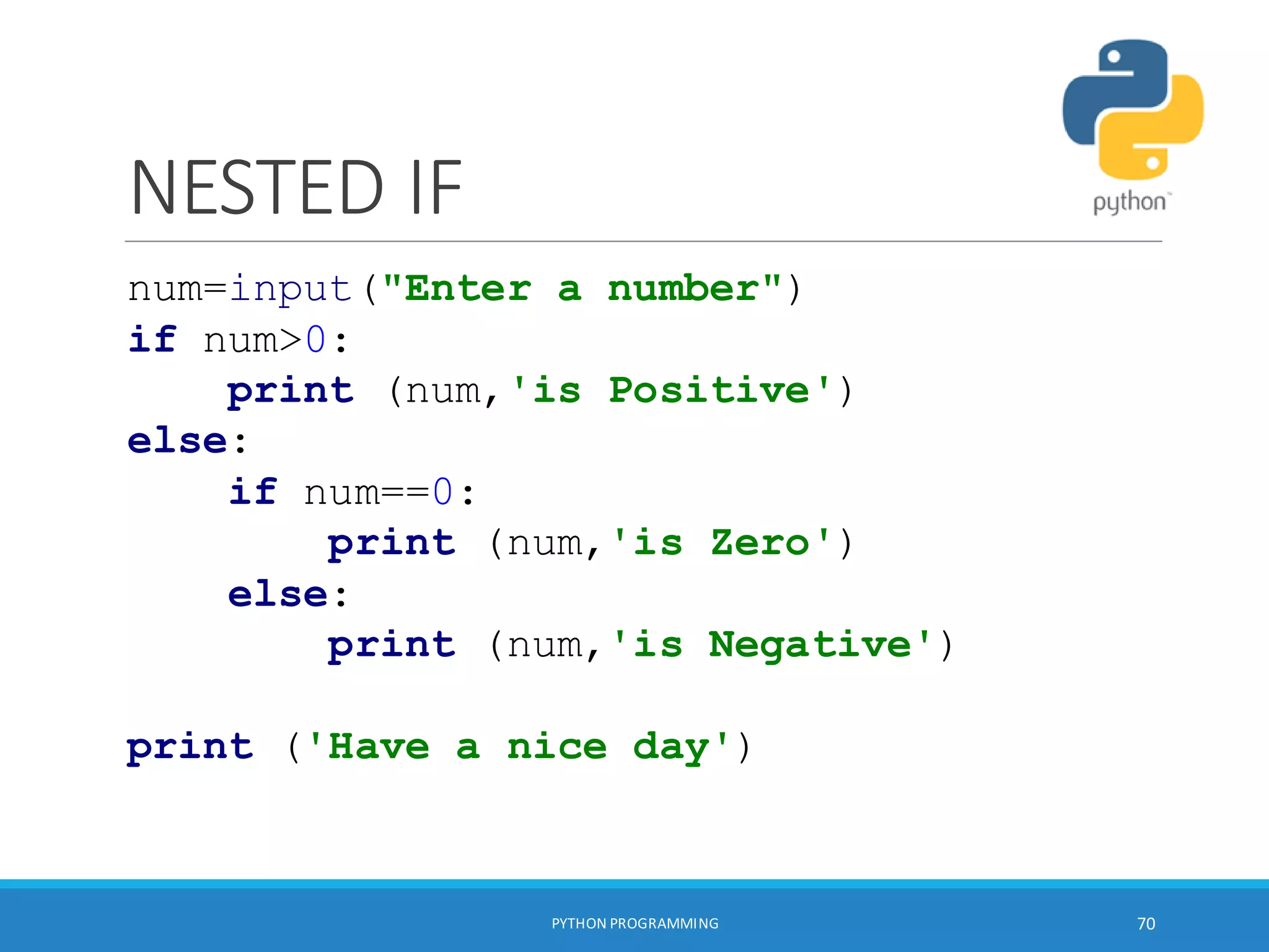 NESTED IF
PYTHON PROGRAMMING 70
num=input("Enter a number")
if num>0:
print (num,'is Positive')
else:
if num==0:
print (num,'is Zero')
else:
print (num,'is Negative')
print ('Have a nice day')
 