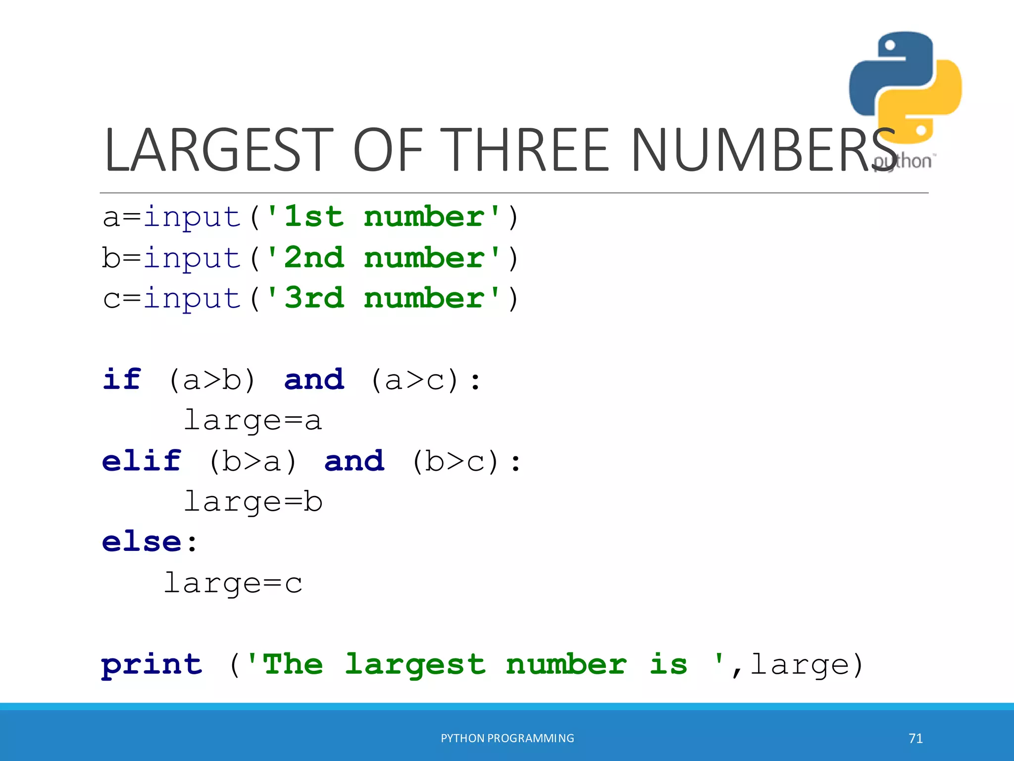 LARGEST OF THREE NUMBERS
PYTHON PROGRAMMING 71
a=input('1st number')
b=input('2nd number')
c=input('3rd number')
if (a>b) and (a>c):
large=a
elif (b>a) and (b>c):
large=b
else:
large=c
print ('The largest number is ',large)
 