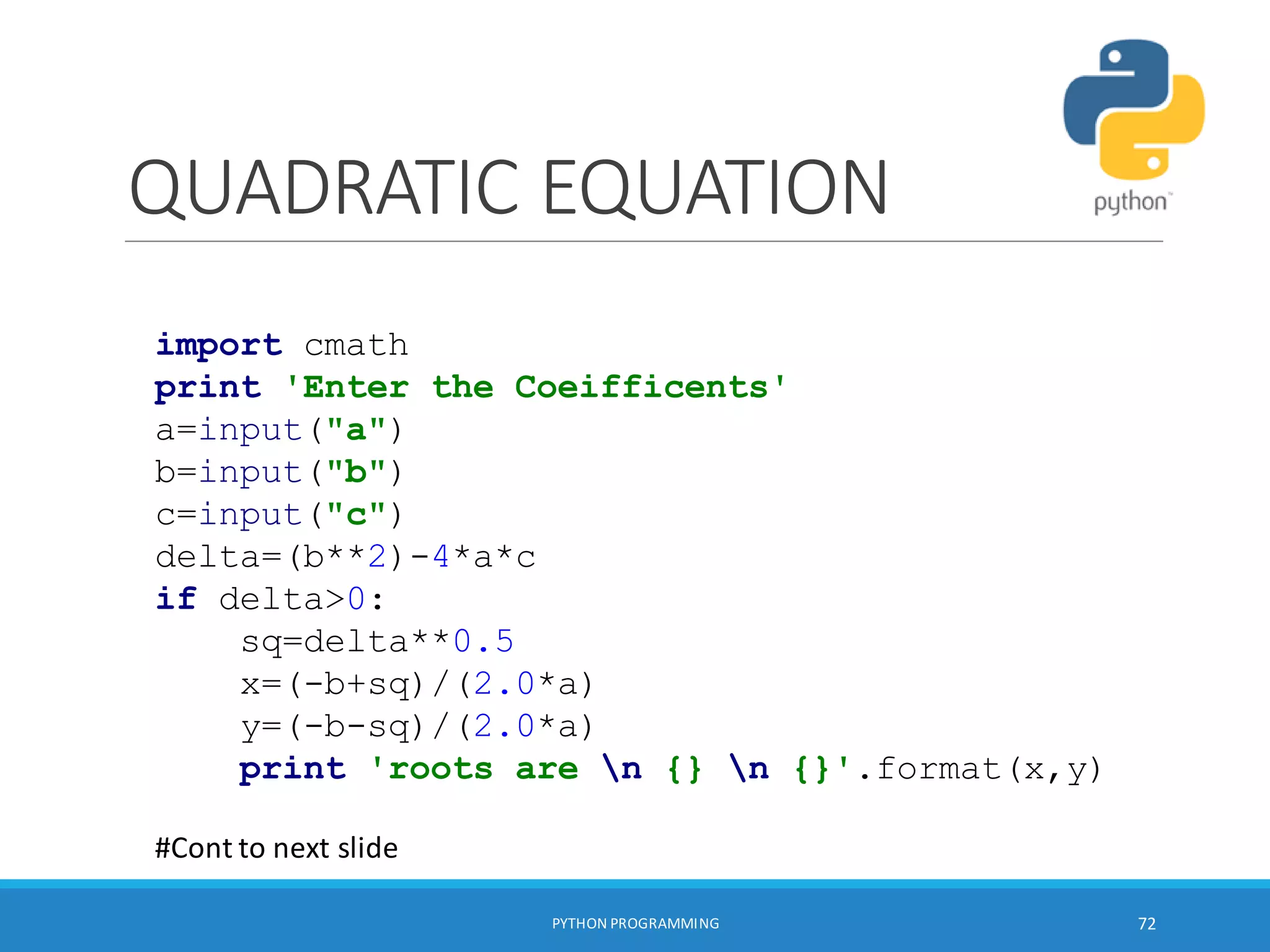 QUADRATIC EQUATION
PYTHON PROGRAMMING 72
import cmath
print 'Enter the Coeifficents'
a=input("a")
b=input("b")
c=input("c")
delta=(b**2)-4*a*c
if delta>0:
sq=delta**0.5
x=(-b+sq)/(2.0*a)
y=(-b-sq)/(2.0*a)
print 'roots are n {} n {}'.format(x,y)
#Cont to next slide
 