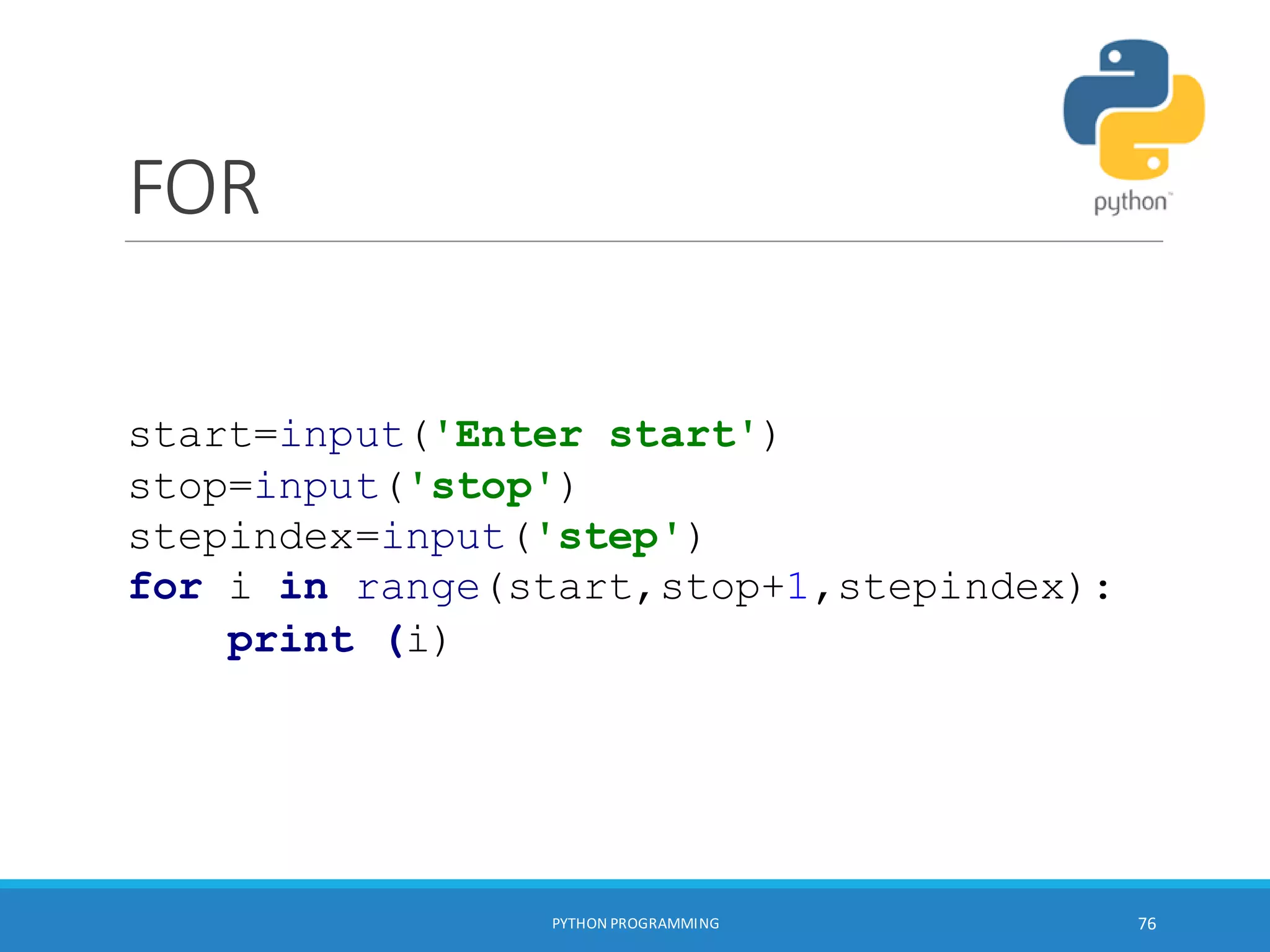 FOR
PYTHON PROGRAMMING 76
start=input('Enter start')
stop=input('stop')
stepindex=input('step')
for i in range(start,stop+1,stepindex):
print (i)
 