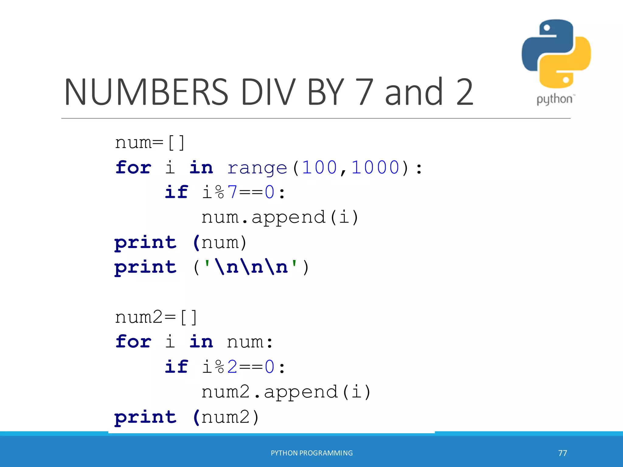 NUMBERS DIV BY 7 and 2
PYTHON PROGRAMMING 77
num=[]
for i in range(100,1000):
if i%7==0:
num.append(i)
print (num)
print ('nnn')
num2=[]
for i in num:
if i%2==0:
num2.append(i)
print (num2)
 