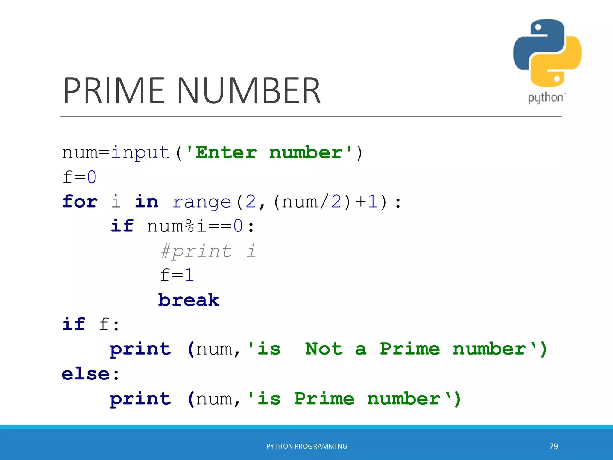 PRIME NUMBER
PYTHON PROGRAMMING 79
num=input('Enter number')
f=0
for i in range(2,(num/2)+1):
if num%i==0:
#print i
f=1
break
if f:
print (num,'is Not a Prime number‘)
else:
print (num,'is Prime number‘)
 