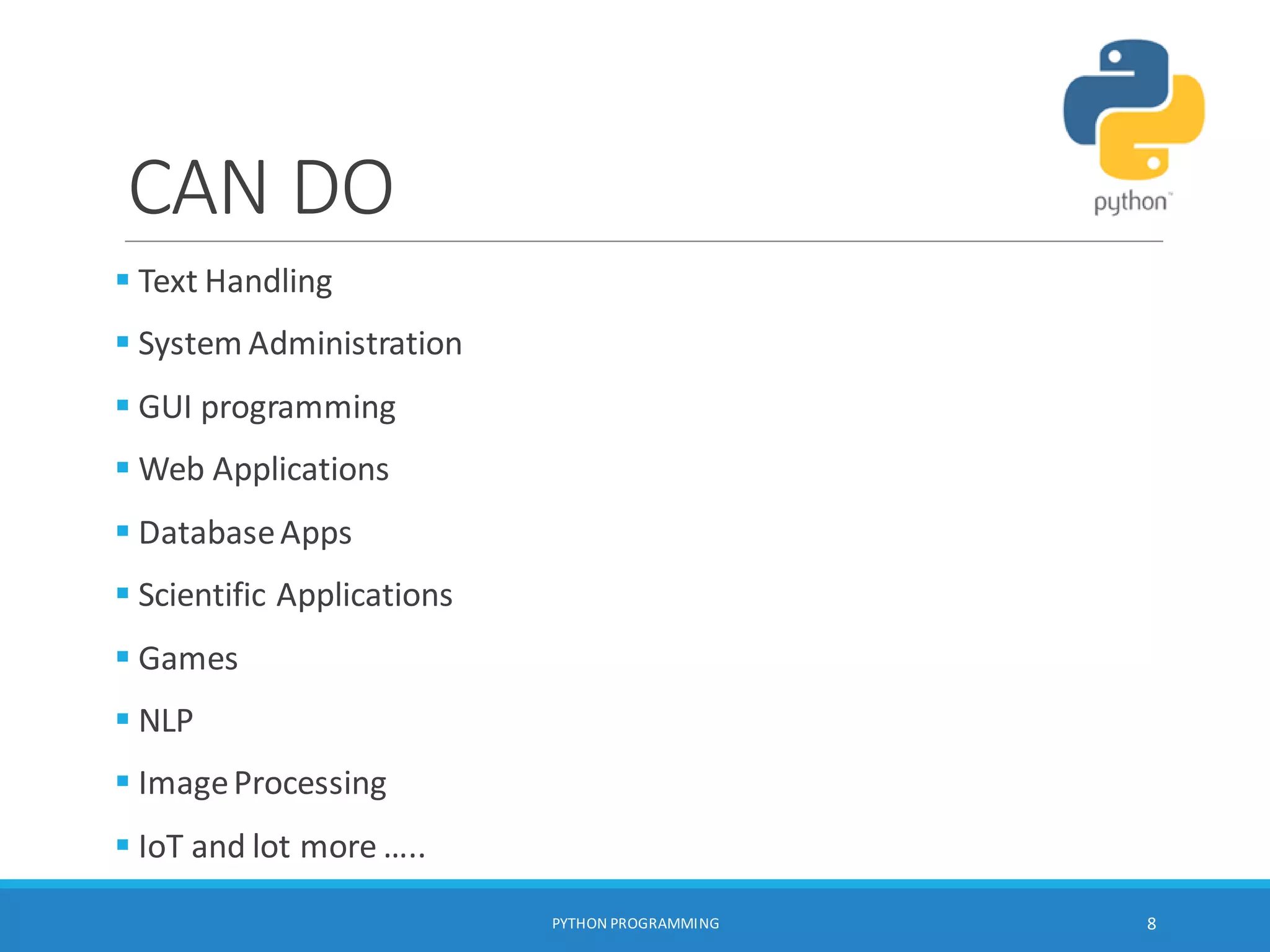 CAN DO
 Text Handling
 System Administration
 GUI programming
 Web Applications
 DatabaseApps
 Scientific Applications
 Games
 NLP
 ImageProcessing
 IoT and lot more …..
PYTHON PROGRAMMING 8
 