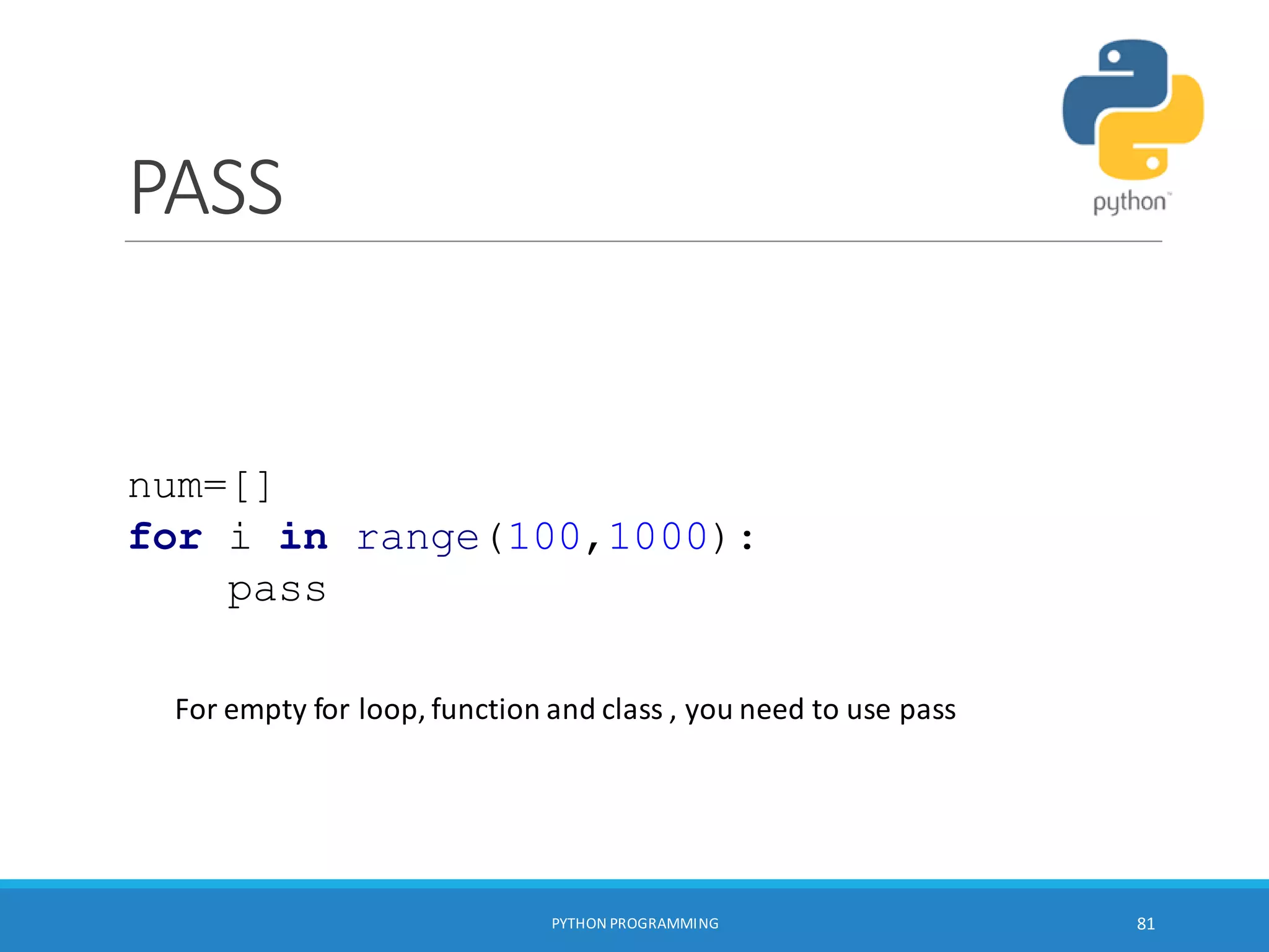 PASS
PYTHON PROGRAMMING 81
num=[]
for i in range(100,1000):
pass
For empty for loop, function and class , you need to use pass
 