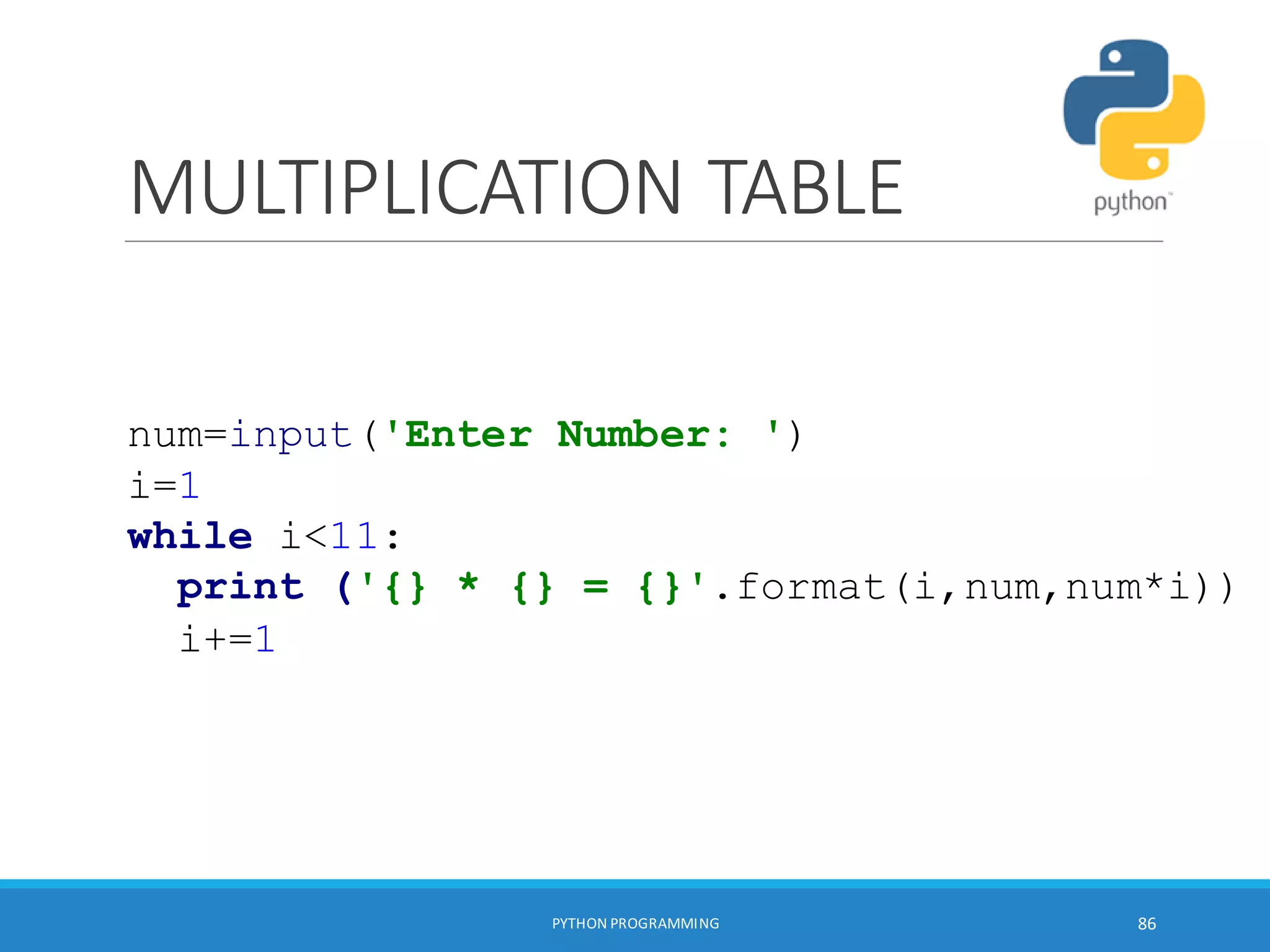 MULTIPLICATION TABLE
PYTHON PROGRAMMING 86
num=input('Enter Number: ')
i=1
while i<11:
print ('{} * {} = {}'.format(i,num,num*i))
i+=1
 