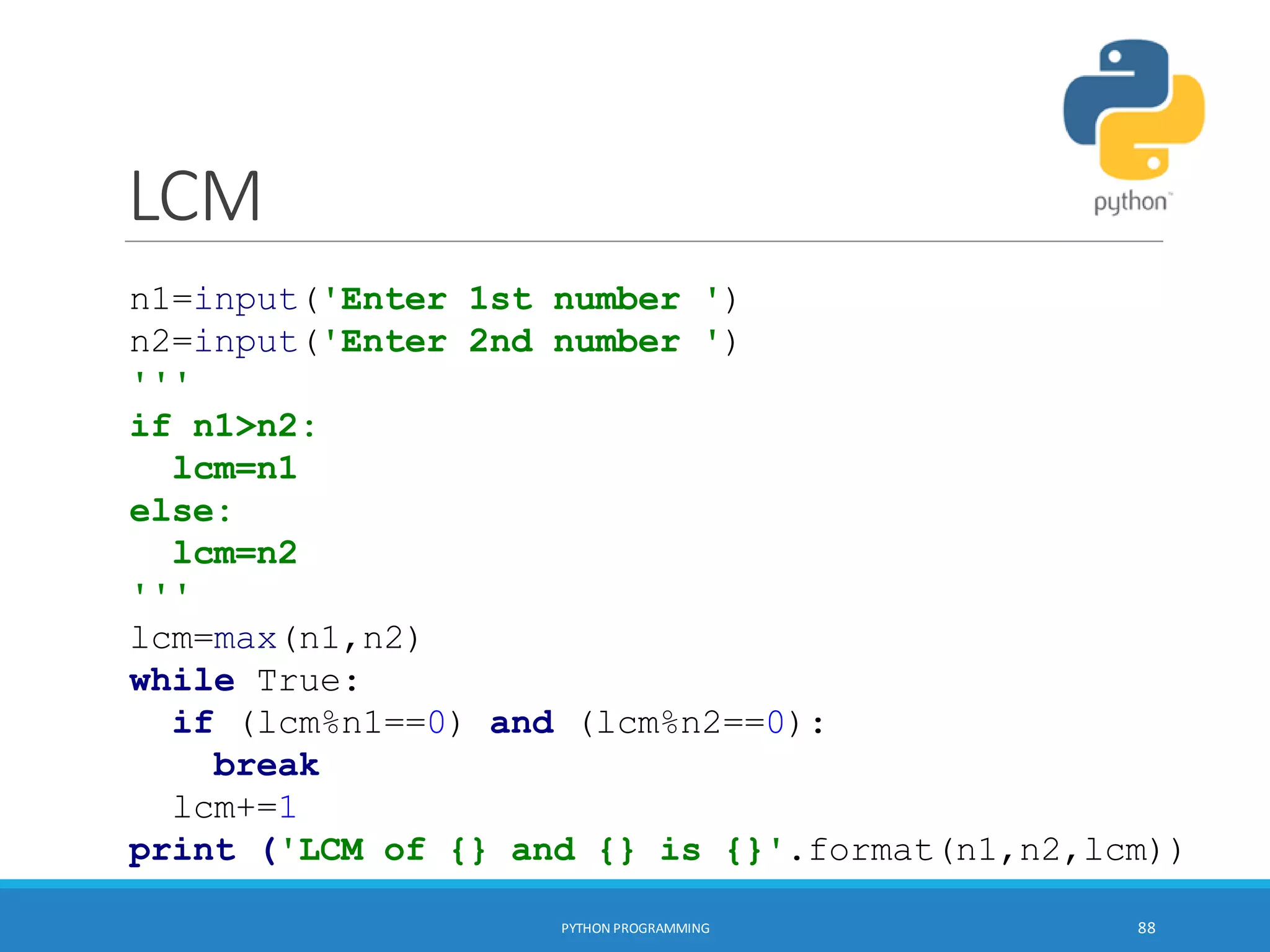 LCM
PYTHON PROGRAMMING 88
n1=input('Enter 1st number ')
n2=input('Enter 2nd number ')
'''
if n1>n2:
lcm=n1
else:
lcm=n2
'''
lcm=max(n1,n2)
while True:
if (lcm%n1==0) and (lcm%n2==0):
break
lcm+=1
print ('LCM of {} and {} is {}'.format(n1,n2,lcm))
 
