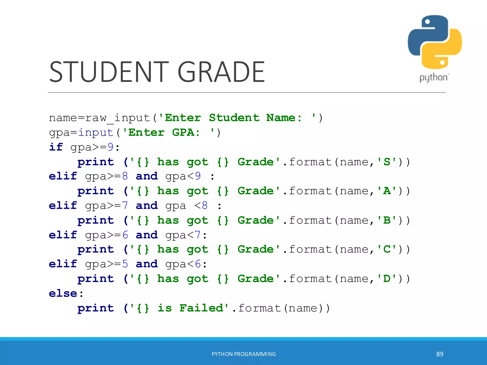 STUDENT GRADE
PYTHON PROGRAMMING 89
name=raw_input('Enter Student Name: ')
gpa=input('Enter GPA: ')
if gpa>=9:
print ('{} has got {} Grade'.format(name,'S'))
elif gpa>=8 and gpa<9 :
print ('{} has got {} Grade'.format(name,'A'))
elif gpa>=7 and gpa <8 :
print ('{} has got {} Grade'.format(name,'B'))
elif gpa>=6 and gpa<7:
print ('{} has got {} Grade'.format(name,'C'))
elif gpa>=5 and gpa<6:
print ('{} has got {} Grade'.format(name,'D'))
else:
print ('{} is Failed'.format(name))
 